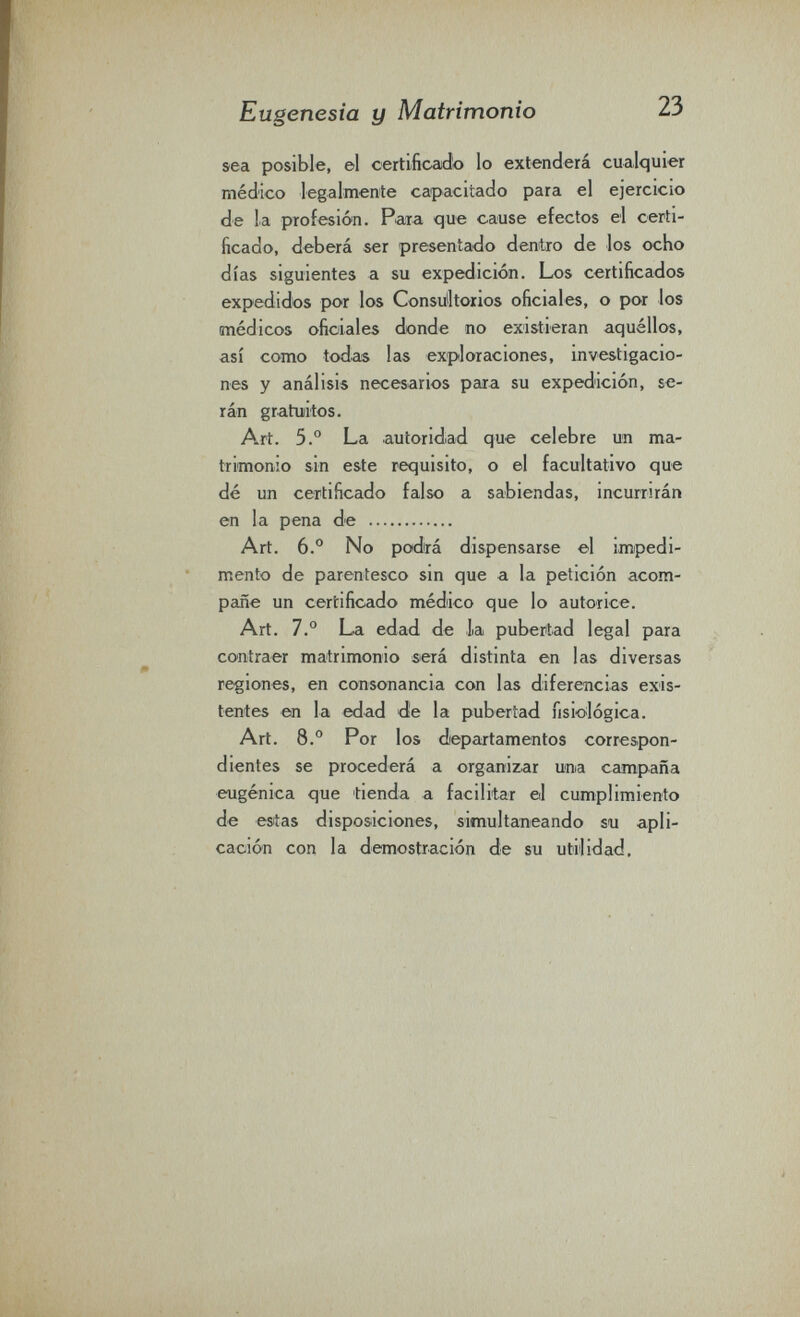 Eugenesia y Matrimonio 23 sea posible, el certificaido lo extenderá cualquier médico legalmente capacitado para el ejercicio de la profesión. Para que cause efectos el certi¬ ficado, deberá ser presentado dentro de los ocho días siguientes a su expedición. Los certificados expedidos por los Consulltoiios oficiales, o por los médicos oficiales donde no existieran aquéllos, así como todas las exploraciones, investigacio¬ nes y análisis necesarios para su expedición, se¬ rán gratuitos. Art. 5.° La autoridad que celebre un ma¬ trimonio sin este requisito, o el facultativo que dé un certificado falso a sabiendas, incurrirán en la pena de  Art. 6.° No podrá dispensarse el impedi¬ mento de parentesco sin que a la petición acom¬ pañe un certificado médico que lo autorice. Art. 7.° La edad de la pubertad legal para contraer matrimonio será distinta en las diversas regiones, en consonancia con las diferencias exis¬ tentes en la edad d!e la pubertad fisiológica. Art. 8.° Por los diepartamentos correspon¬ dientes se procederá a organizar una campaña ■eugènica que tienda a facilitar el cumplimiento de estas disposiciones, simultaneando su apli¬ cación con la demostración de su utilidad.