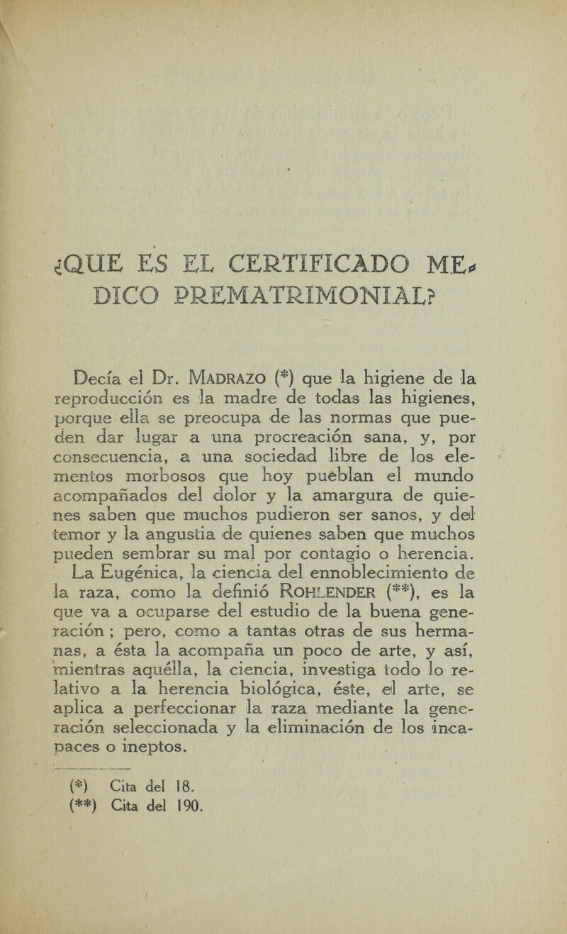 ¿QUE ES EL CERTIFICADO ME. DICO PREMATRIMONIAL? Decía el Dr. M ADRAZO (*) que la higiene de la reproducción es la madre de todas las higienes, porque ella se preocupa de las normas que pue¬ den dar lugar a una procreación sana, y, por consecuencia, a una sociedad libre de los ele¬ mentos morbosos que hoy pueblan el mundo íicompañados del dolor y la amargura de quie¬ nes saben que muchos pudieron ser sanos, y del temor y la angustia de quienes saben que muchos pueden sembrar su mal por contagio o herencia. La Eugenica, la ciencia del ennoblecimiento de la raza, como la definió RohlENDER (**), es la que va a ocuparse del estudio de la buena gene¬ ración ; pero, como a tantas otras de sus herma¬ nas, a ésta la acompaña un poco de arte, y así, mientras aquélla, la ciencia, investiga todo lo re¬ lativo a la herencia biológica, éste, el arte, se aplica a perfeccionar la raza mediante la gene¬ ración seleccionada y la eliminación de los inca¬ paces o ineptos. (*) Cita del 18. (**) Cita del 190.