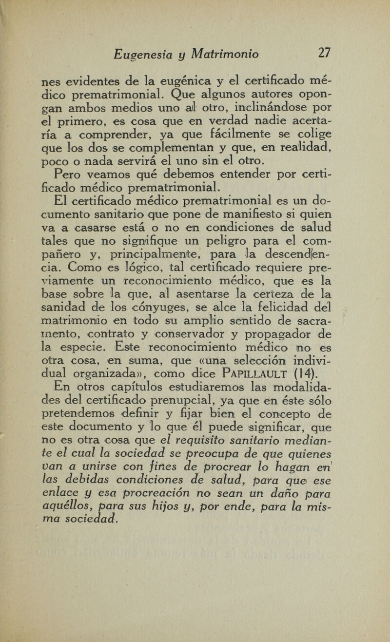 Eugenesia y Matrimonio 27 nés evidentes de la eugenica y el certificado mé¬ dico prematrimonial. Que algunos autores opon¬ gan ambos medios uno al otro, inclinándose por el primero, es cosa que en verdad nadie acerta¬ ría a comprender, ya que fácilmente se colige que los dos se complementan y que, en realidad, poco o nada servirá el uno sin el otro. Pero veamos qué debemos entender por certi¬ ficado médico prematrimonial. El certificado médico prematrimonial es un do¬ cumento sanitario que pone de manifiesto si quien va a casarse está o no en condiciones de salud tales que no signifique un peligro para el com¬ pañero y, principalmente, para la descendfen- cia. Como es lógico, tal certificado requiere pre¬ viamente un reconocimiento médico, que es la base sobre la que, al asentarse la certeza de la sanidad de los cónyuges, se alce la felicidad del matrimomo en todo su amplio sentido de sacra¬ mento, contrato y conservador y propagador de la especie. Este reconocimiento médico no es otra cosa, en suma, que «una selección indivi¬ dual organizada», como dice Papillault (14). En otros capítulos estudiaremos las modalida¬ des del certificado prenupcial, ya que en éste sólo pretendemos definir y fijar bien el concepto de este documento y lo que él puede significar, que no es otra cosa que el requisito sanitario median¬ te el cual la sociedad se preocupa de que quienes Van a unirse con fines de procrear lo hagan en las debidas condiciones de salud, para que ese enlace y esa procreación no sean un daño para aquéllos, para sus hijos y, por ende, para la mis¬ ma sociedad.