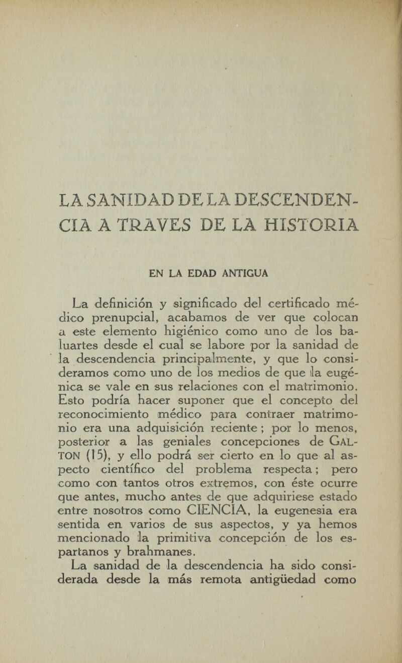 LA SANIDAD DE LA DESCEÍSÍDEN- CIA A TRAVES DE LA HISTORIA EN LA EDAD ANTIGUA La definición y significado del certificado me¬ dico prenupcial, acabamos de ver que colocan a este elemento higiénico como uno de los ba¬ luartes desde el cual se labore por la sanidad de la descendencia principalmente, y que lo consi¬ deramos como uno de los medios de que ila euge¬ nica se vale en sus relaciones con el matrimonio. Esto podría hacer suponer que el concepto del reconocimiento médico para contraer matrimo¬ nio era una adquisición reciente ; por lo menos, posterior a las geniales concepciones de GAL¬ TON (15), y ello podrá ser cierto en lo que al as¬ pecto científico del problema respecta ; pero como con tantos otros extremos, con éste ocurre que antes, mucho antes de que adquiriese estado entre nosotros como CIENCIA, la eugenesia era sentida en varios de sus aspectos, y ya hemos mencionado la primitiva concepción de los es¬ partanos y brahmanes. La sanidad de la descendencia ha sido consi¬ derada desde la más remota antigüedad como