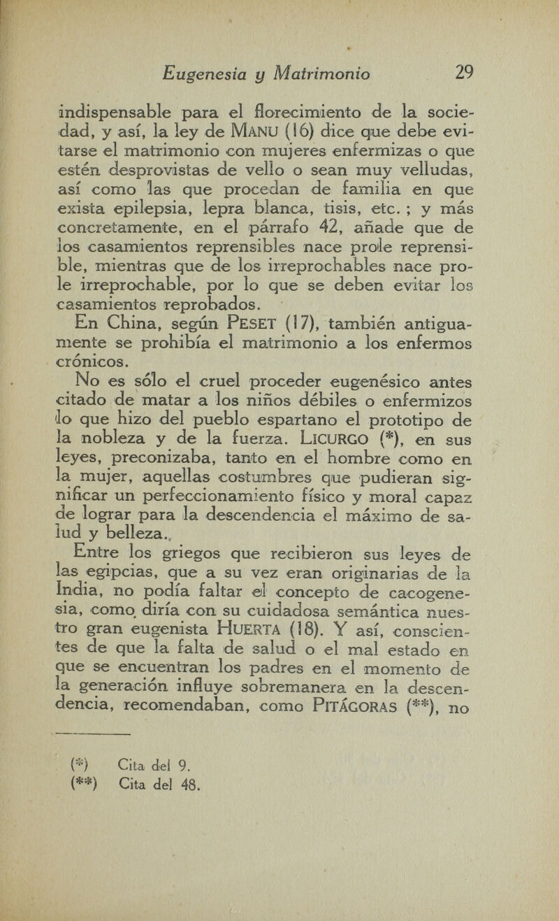 Eugenesia y Matrimonio 29 indispensable para el florecimiento de la socie¬ dad, y así, la ley de Manu (16) dice que debe evi¬ tarse el matrimonio con mujeres enfermizas o que estén desprovistas de vello o sean muy velludas, así como las que procedan de familia en que exista epilepsia, lepra blanca, tisis, etc. ; y más concretamente, en el párrafo 42, añade que de ios casamientos reprensibles nace prole reprensi¬ ble, mientras que de los irreprochables nace pro¬ le irreprochable, por lo que se deben evitar los casamientos reprobados. En China, según Peset (17), tcimbién antigua¬ mente se prohibía el matrimonio a los enfermos crónicos. No es sólo el cruel proceder eugenésico antes citado de matar a los niños débiles o enfermizos 'lo que hizo del pueblo espartano el prototipo de la nobleza y de la fuerza. Licurgo (*), en sus leyes, preconizaba, tanto en el hombre como en la mujer, aquellas costumbres que pudieran sig¬ nificar un perfeccionamiento físico y moral capaz de lograr para la descendencia el máximo de sa¬ lud y belleza.. Entre los griegos que recibieron sus leyes de las egipcias, que a su vez eran originarias de la India, no podía faltar ©1 concepto de cacogene- sia, como diría con su cuidadosa semántica nues¬ tro gran eugenista HuERTA (18). Y así, conscien¬ tes de que la falta de salud o el mal estado en que se encuentran los padres en el momento de la generación influye sobremanera en la descen¬ dencia, recomendaban, como PiTÁGORAS (**), no (*) Cita del 9. (**) Cita del 48.