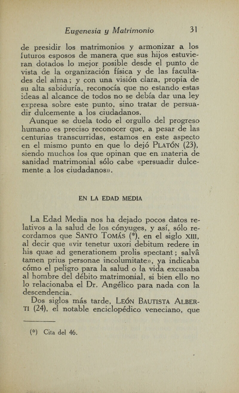 Eugenesia y Matrimonio 31 de presidir los matrimonios y armonizar a los íuturos esposos de manera que sus hijos estuvie¬ ran dotados lo mejor posible desde el punto de vista de la organización física y de las faculta¬ des del alma ; y con una visión cilara, propia de su alta sabiduría, reconocía que no estando estas ideas al alcance de todos no se debía dar una ley expresa sobre este punto, sino tratar de persua¬ dir dulcemente a los ciudadanos. Aunque se duela todo el orgullo del progreso humano es preciso reconocer que, a pesar de las centurias transcurridas, estamos en este aspecto en el mismo punto en que lo dejó PLATÓN (23), siendo muchos ilos que opinan que en materia de sanidad matrimonial sólo cabe «persuadir dulce¬ mente a los ciudadanos)). en la edad media La Edad Media nos ha dejado pocos datos re¬ lativos a la salud de los cónyuges, y así, sólo re¬ cordamos que Santo Tomás (*), en el siglo xiii, al decir que «vir tenetur uxori debitum redere in his quae ad generationem prolis spectant ; salva tamen prius personae incolumi tate», ya indicaba cómo el peligro para la salud о la vida excusaba al hombre del débito matrimonial, si bien ello no lo relacionaba el Dr. Angélico para nada con la descendencia. Dos siglos más tarde, León Bautista Alber- ti (24), el notable enciclopédico veneciano, que (*) Cita del 46.