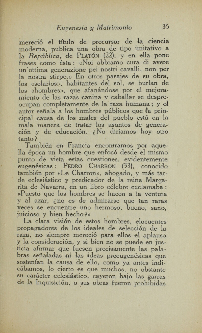 Eugenesia y Matrimonio 35 mereció el título de precursor de la ciencia moderna, publica una obra de tipo imitativo a la República, de PLATÓN (22), y en ella pone frases como ésta : «Noi abbiamo cura di avere un'ottima generazione pei nostri cavalli, non per la nostra stirpe.» En otros pasajes de su obra, los «solarios», habitantes del sol, se burlan de los «hombres», que afanándose por el mejora¬ miento de las razas canina y caballar se despre¬ ocupan completamente de la raza humana ; y el autor señala a los hombres públicos que la prin¬ cipal causa de los males del pueblo está en la mala manera de tratar los asuntos de genera¬ ción y de educación. ¿No diríamos hoy otro tanto ? También en Francia encontramos por aque¬ lla época un hombre que enfocó desde el mismo punto de vista estas cuestiones, evidentemente eugenésicas : Pedro CharroN (33), conocido también por «Le Charron», abogado, y más tar¬ de eclesiástico y predicador de la reina Marga¬ rita de Navarra, en un libro célebre excil'amaba : ((Puesto que los hombres se hacen a la ventura y al azar, ¿no es de admirarse que tan raras veces se encuentre uno hermoso, bueno, sano, juicioso y bien hecho?» La clara visión de estos hombres, elocuentes propagadores de los ideales de selección de la raza, no siempre mereció para ellos el aplauso y la consideración, y si bien no se puede en jus¬ ticia afirmar que fuesen precisamente las pala¬ bras señaladas ni las ideas preeugenésicas que sostenían la causa de ello, como ya antes indi¬ cábamos, lo cierto es que muchos, no obstante su carácter eclesiástico, cayeron bajo las garras de la Inquisición, o sus obras fueron prohibidas