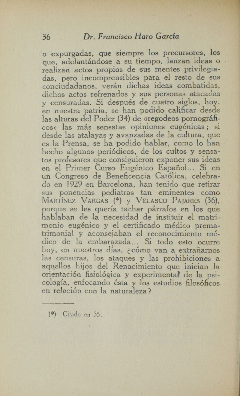 36 Dr. Francisco Haro Garda о expurgadas, que siempre los precursores, los que, adelantándose a su tiempo, lanzan ideas o realizan actos propios de sus mentes privilegia¬ das, pero incomprensibles para el resto de sus conciudadanos, verán dichas ideas combatidas, dichos actos refrenados y sus personas atacadas y censura das. Si después de cuatro siglos, hoy, en nuestra patria, se han podido calificar desde las alturas del Poder (34) de «regodeos pornográfi¬ cos» las más sensatas opiniones eugénicas ; si desde las atalayas y avanzadas de la cultura, que es la Prensa, se ha podido hablar, como lo han hecho algunos periódicos, de los cultos y sensa¬ tos profesores que consiguieron exponer sus ideas en el Primer Curso Eugenico Español... Si en un Congreso de Beneficencia Católica, celebra¬ do en 1929 en Barcellona, han tenido que retirar sus ponencias pediatras tan eminentes como Martínez Vargas (*) y Velasco Pajares (36), porque se les quería tachar párrafos en los que hablaban de la necesidad de instituir el matri¬ monio eugenico y el certificado médico prema¬ trimonial y aconsejaban el reconocimiento mé¬ dico de la embarazada... Si todo esto ocurre hoy, en nuestros días, ¿cómo van a extrañarnos las censuras, los ataques y las prohibiciones a aquellos hijos del Renacimiento que inician la orientación fisiológica y experimentail' de la psi¬ cología, enfocando ésta y los estudios filosóficos en relación con la naturaleza? (*) Citado en 35.