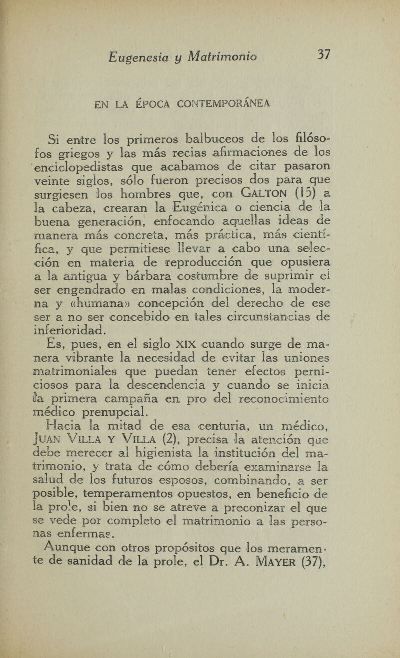 Eugenesia y Matrimonio 37 en la época contemporánea Si entre los primeros balbuceos de los filóso¬ fos griegos y las más recias afirmaciones de los enciclopedistas que acabamos de citar pasaron veinte siglos, sólo fueron precisos dos para que surgiesen ilos hombres que, con GalTON (1э) a la cabeza, crearan la Eugènica o ciencia de la buena generación, enfocando aquellas ideas de manera más concreía, más práctica, más cientí¬ fica, y que permitiese llevar a cabo una selec¬ ción en materia de reproducción que opusiera a la antigua y bárbara costumbre de suprimir ei ser engendrado en malas condiciones, la moder¬ na y «humana» concepción del derecho de ese ser a no ser concebido en tales circunstancias de inferioridad. Es, pues, en ei siglo XIX cuando surge de ma¬ nera vibrante la necesidad de evitar las uniones matrimoniales que puedan tener efectos perni¬ ciosos para la descendencia y cuando se inicia Ja primera campaña en pro del reconocimiento médico prenupcial. Hacia la mitad de esa centuria, un médico, Juan Vílla y Villa (2), precisa la atención que debe merecer al higienista la institución del ma¬ trimonio, y trata de cómo debería examinarse la salud de los futuros esposos, combinando, a ser posible, temperamentos opuestos, en beneficio de la prole, si bien no se atreve a preconizar el que se vede por completo el matrimonio a las perso¬ nas enfermas. Aunque con otros propósitos que los meramen¬ te de sanidad de la prole, el Dr. A. M ayer (37),