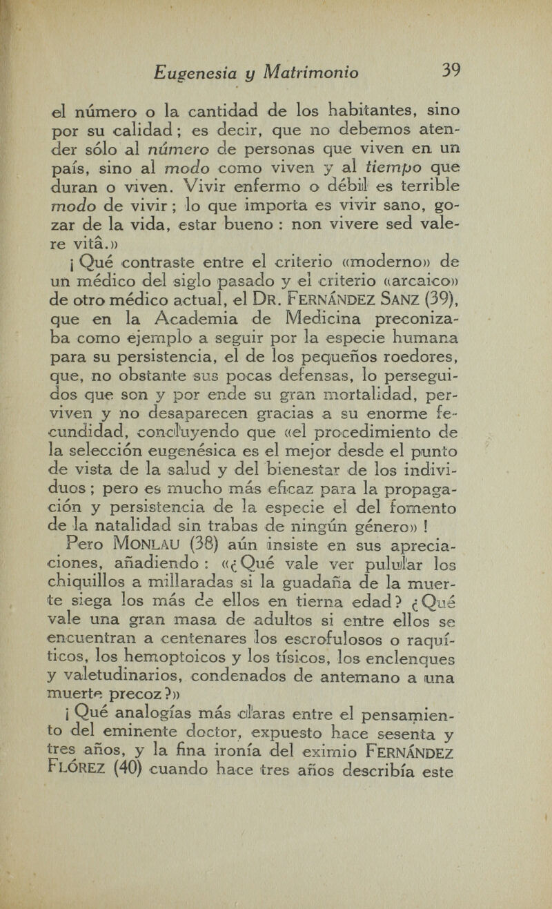 Eugenesia y Matrimonio 39 el número o la cantidad de los habitantes, sino por su calidad ; es decir, que no debemos aten¬ der sólo al número de personas que viven en un país, sino al modo como viven y al tiempo que duran o viven. Vivir enfermo o débili es terrible modo de vivir ; lo que importa es vivir sano, go¬ zar de la vida, estar bueno : non vivere sed vale¬ re vita.» ¡ Qué contraste entre el criterio ((moderno» de un médico del siglo pasado y el criterio (larcaico)) de otro médico actual, el Dr. fernández Sanz (39), que en la Academia de Medicina preconiza¬ ba como ejemplo a seguir por la especie humana para su persistencia, el de los pequeños roedores, que, no obstante sus pocas defensas, lo persegui¬ dos que son y por ende su gran mortalidad, per¬ viven y no desaparecen gracias a su enorme fe¬ cundidad, conciíuyendo que ((el procedimiento de la selección eugenésica es el mejor desde el punto de vista de la salud y del bienestar de los indivi¬ duos ; pero es mucho más eficaz para la propaga¬ ción y persistencia de la especie el del fomento de la natalidad sin trabas de ningún género» ! Pero MoNLAU (38) aún insiste en sus aprecia¬ ciones, añadiendo: ((¿Qué vale ver puluil'ar los chiquillos a millaradas si la guadaña de la muer¬ te siega los más de ellos en tierna edad? ¿Q^^á vale una gran masa de adultos si entre ellos se encuentran a centenares ilos escrofulosos o raquí¬ ticos, los hemoptoicos y los tísicos, los enclenques y valetudinarios, condenados de antemano a una muerte precoz?» ¡ Qué analogías más cil'aras entre el pensamien¬ to del eminente doctor, expuesto hace sesenta y tres años, y la fina ironía del eximio FERNÁNDEZ FlÓREZ (40) cuando hace tres años describía este