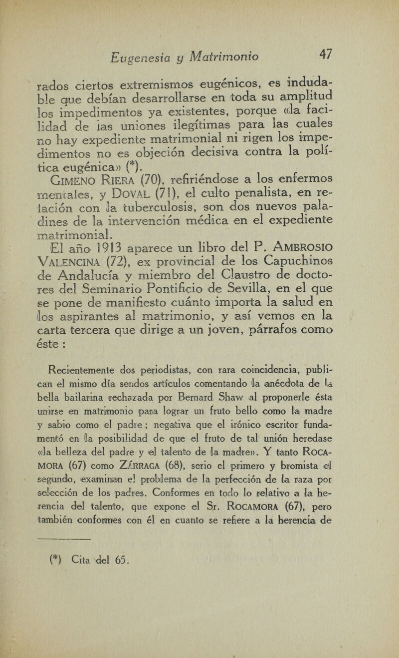 Eugenesia y Matrimonio 47 rados ciertos extremismos eugénicos, es induda¬ ble que debían desarrollarse en toda su amplitud los impedimentos ya existentes, porque «la faci¬ lidad de las uniones ilegítimas para las cuales no hay expediente matrimonial ni rigen los impe¬ dimentos no es objeción decisiva contra la polí¬ tica eugenica» (*). Gimeno Riera (70), refiriéndose a los enfermos mentales, y DovAL (71), el culto penalista, en re¬ lación con la tuberculosis, son dos nuevos pala¬ dines de la intervención médica en el expediente matrimonial. El año 1913 aparece un libro del P. ambrosio ValENCINA (72), ex provincial de los Capuchinos de Andalucía y miembro del Claustro de docto¬ res del Seminario Pontificio de Sevilla, en el que se pone de manifiesto cuánto importa la salud en líos aspirantes al matrimonio, y así vemos en la carta tercera que dirige a un joven, párrafos como éste : Recientemente dos periodistas, con rara coincidencia, publi¬ can el mismo día sendos artículos comentando la anécdota de la bella bailarina rechazada por Bernard Shaw al proponerle ésta unirse en matrimonio pana lograr un fruto bello como la madre y sabio como el padie ; negativa que el irónico escritor funda¬ mentó en ¡la posibilidad de que el fruto de tal umión heredase (da belleza del padre y el talento de la madre». Y tanto RoCA- mora (67) como zárraga (68), serio el primero y bromista el segundo, examinan el problema de la perfección de la raza por selección de los padres. Conformes en todo lo relativo a la he¬ rencia del talento, que expone el Sr. RocamoRA (67), pero también conformes con él en cuanto se refiere a la herencia de (*) Cita del 65.