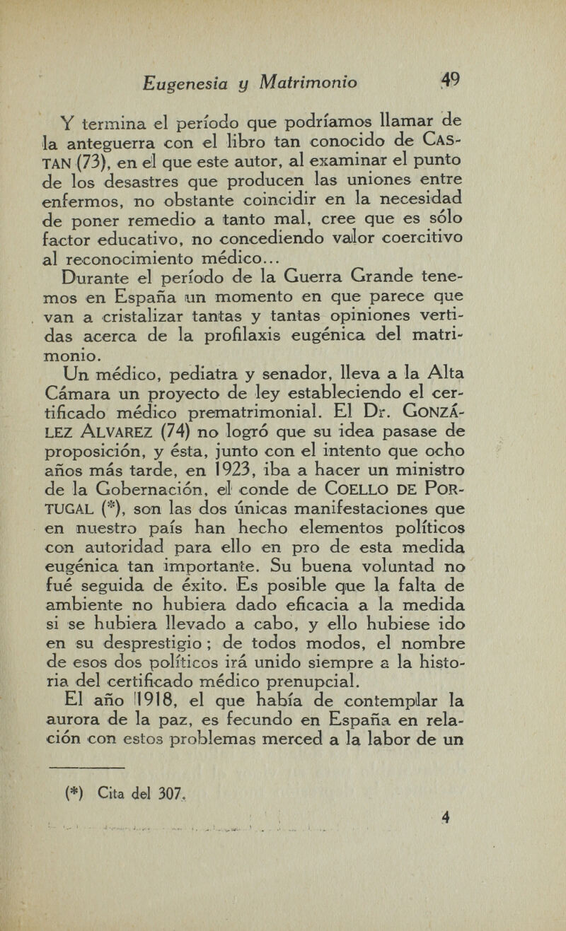 Eugenesia y Matrimonio 49 Y termina el período que podríamos llamar de la anteguerra con el libro tan conocido de Cas- tan (73), en el que este autor, al examinar el punto de los desastres que producen las uniones entre enfermos, no obstante coincidir en la necesidad de poner remedio a tanto mal, cree que es sólo factor educativo, no concediendo valor coercitivo al reconocimiento médico... Durante el período de la Guerra Grande tene¬ mos en España un momento en que parece que van a cristalizar tantas y tantas opiniones verti¬ das acerca de la profilaxis eugenica del matri¬ monio. Un médico, pediatra y senador, lleva a la Alta Cámara un proyecto de ley estableciendo el cer¬ tificado médico prematrimonial. El Dr. gonza¬ lez Alvarez (74) no logró que su idea pasase de proposición, y ésta, junto con el intento que ocho años más tarde, en 1923, iba a hacer un ministro de la Gobernación, eil conde de coello de por¬ tugal (*), son las dos únicas manifestaciones que en nuestro país han hecho elementos políticos con autoridad para ello en pro de esta medida eugènica tan importante. Su buena voluntad no fué seguida de éxito. Es posible que la falta de ambiente no hubiera dado eficacia a la medida si se hubiera llevado a cabo, y ello hubiese ido en su desprestigio ; de todos modos, el nombre de esos dos políticos irá unido siempre a la histo¬ ria del certificado médico prenupcial. El año Ü918, el que había de contempilar la aurora de la paz, es fecundo en España en rela¬ ción con estos problemas merced a la labor de un (*) Cita del 307. 4