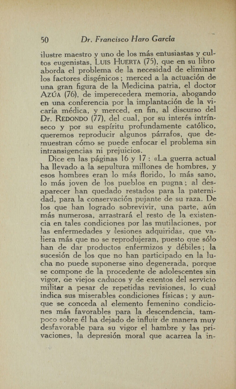 50 Dr. Francisco Haro Garda ilustre maestro y uno de los más entusiastas y cul¬ tos eugenistas, LuiS HuERTA (75), que en su libro aborda el problema de la necesidad de eliminar los factores disgénicos ; merced a la actuación de una gran figura de la Medicina patria, el doctor AzÚA (76), de imperecedera memoria, abogando en una conferencia por la implantación de la vi¬ caría médica, y merced, en fin, al discurso del Dr. Redondo (77), del cual, por su interés intrín¬ seco y por su espíritu profundamente católico, queremos reproducir algunos párrafos, que de¬ muestran cómo se puede enfocar el problema sin intransigencias ni prejuicios. Dice en las páginas 16 y 17 ; «La guerra actual ha llevado a la sepultura millones de hombres, y esos hombres eran lo más florido, lo más sano, lo más joven de los pueblos en pugna ; al des¬ aparecer han quedado restados para la paterni¬ dad, para la conservación pujante de su raza. De los que han logrado sobrevivir, una parte, aún más numerosa, arrastrará el resto de la existen¬ cia en tales condiciones por las mutilaciones, por las enfermedades y (lesiones adquiridas, que va¬ liera más que no se reprodujeran, puesto que sólo han de dar productos enfermizos y débiles ; la sucesión de los que no han participado en la lu¬ cha no puede suponerse sino degenerada, porque se compone de la procedente de adolescentes sin vigor, ae viejos caducos y de exentos del servicio militar a pesar de repetidas revisiones, lo cual indica sus miserables condiciones físicas ; y aun¬ que se conceda al elemento femenino condicio¬ nes más favorables para la descendencia, tam¬ poco sobre él ha dejado de influir de manera muy desfavorable para su vigor el hambre y las pri¬ vaciones, la depresión moral que acarrea la in-