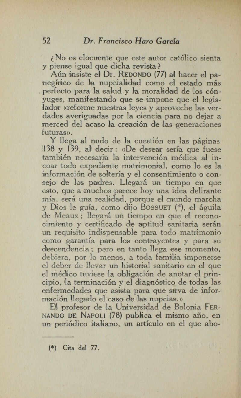 52 Dr. Francisco Haro Garda с No ее elocuente que este autcar católico sienta y piense igual que dicha revista ? Aún insiste eil Dt. Redondo (77) al hacer el pa¬ negírico de la nupciialiidad como el estado más . perfecto para la salud y la moralidad de íos cón¬ yuges, manifestando que se impone que el legis¬ lador «reforme nuestras leyes y aproveche las ver¬ dades averiguadas por la ciencia para no dejar a merced del cicaeo la creación de las generaciones futuras)). Y llega al nudo de la cuestión en las páginas 138 y 139, all decir: ((De desear sería que fuese taimbién necesaria la intervención médica al in¬ coar todo expediente matrimonial, como lo es la iinformaoión de soltería y el consentimiento o con¬ sejo de los padres. Llegará un tiempo en que esto, que a muchos parece hoy una idea delirante mía, será una readidad, porque eil mundo marcha 3' Dios le guía, como dijo bossuet (*), el águila de Meaux ; llegará un tiempo en que eli recono¬ cimiento y cerbiíicado de aptitud sanitaria serán un requisito indispensable para todo matrimonio como garantía para los contrayentes y para su descenidencia ; pero en tanto llega ese momento, debiera, por lo menois, a toda familia imponerse el deber de llevar un historial sanitario en el que el médico tuviese la obligación de anotar el prin- ciipio, la terminación y ©1 diagnóstico de todas las ©nifermedades que asista para que siirva de infor¬ mación llegado el caso de Jas nupcias.)) Bl profesor de la Universidad de Bolonia fer¬ nando de Napoli (78) publica el mismo año, en un periódico italiano, un artículo en el que abo- {*) Cita del 77.