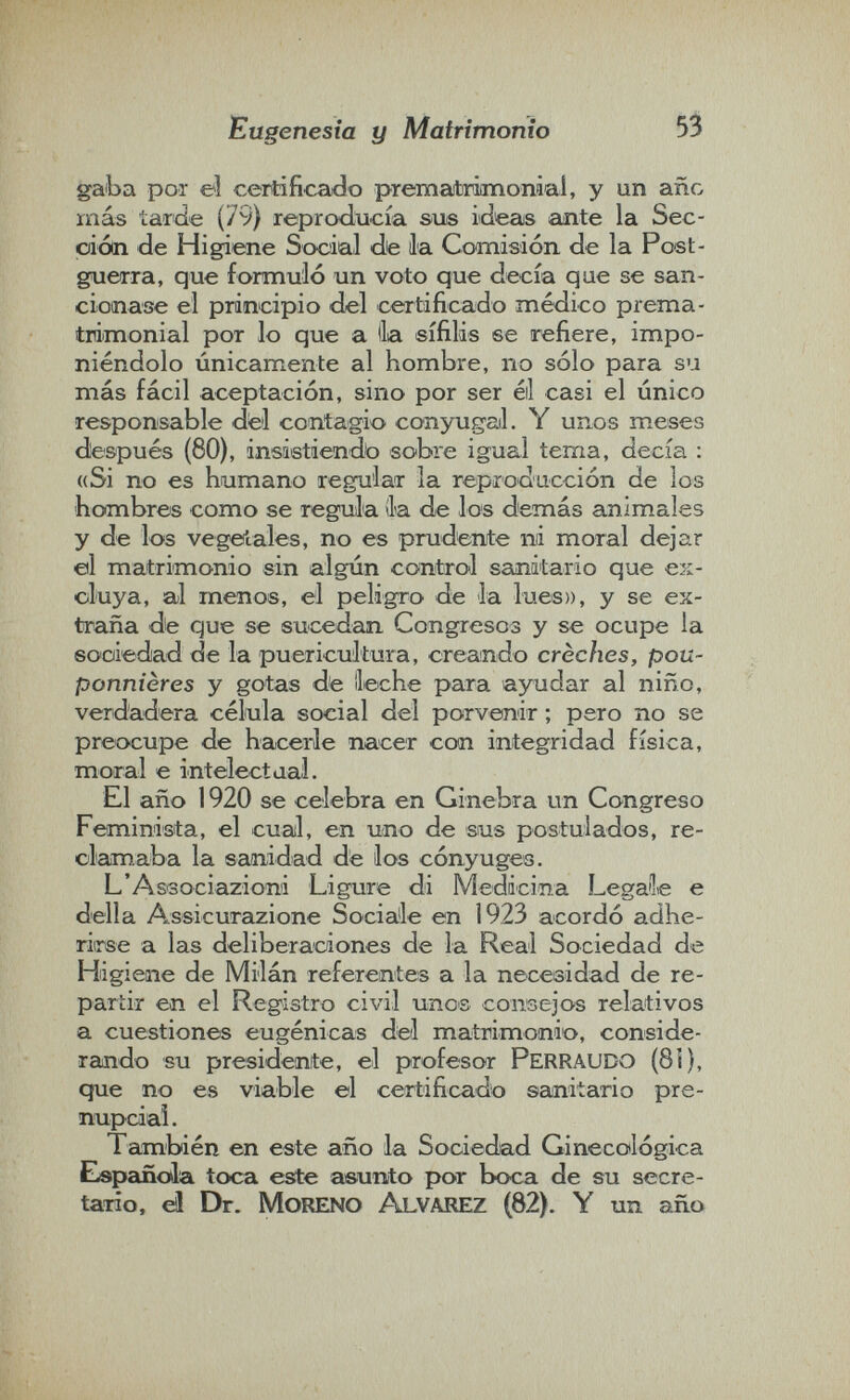 Eugenesia y Matrimonio 53 gaba por eì centificaido prematriimoraai, y un año más tarde (79) reprcxlucía sue ideas ante la Sec¬ ción de Higiene Social de la Comisión de la Poet- guerra, que formulò un voto que decía que se san¬ cionase el principio del certificado médico prema¬ trimonial por lo que a lia sífilis se refiere, impo¬ niéndolo únicamente al hombre, no sólo para su más fácil aceptación, sino por ser éil casi el único responsable dtel contagio conyugail. Y unos meses desipués (80), insistiendo sobre igual tema, decía : «Si no es humano regular la reproducción de los hombres como se regula ila de los demás animales y de los vegeiales, no es prudente ni moral dejar ©1 matrimonio sin algún control sanitario que ex¬ cluya, al menos, el peligro de la lues)), y se ex¬ traña de que se sucedan Congresos y se ocupe la sooiedad de la puericultura, creando crèches, pou¬ ponnières y gotas de lleche para ayudar al niño, verdadera célula social del porvenir ; pero no se preocupe de hacerle nacer con integridad física, moral e intelectaal. El año 1920 se celebra en Ginebra un Congreso Feminista, el cual, en uoio de sus postulados, re- olamaba la sanidad de los cónyuges. L'Associazioni Ligure di Medicina Legale e della A.ssicurazione Sociale en 1923 acordó adhe¬ rirse a las deliberaciones de la Real Sociedad de Higiene de Milán referentes a la necesidad de re¬ partir en el Registro civil unos consejos relativos a cuestiones eugénicas del matrimonio, conside¬ rando su presidente, el profesor Perraudo (8Í), que no es viable el certificado sanitario pre¬ nupcial. También en este año la Sociedad Ginecotlógica Elspañola toca este asunto por boca de su secre- taiio, dì Dr. Moreno Alvarez (82). Y un año