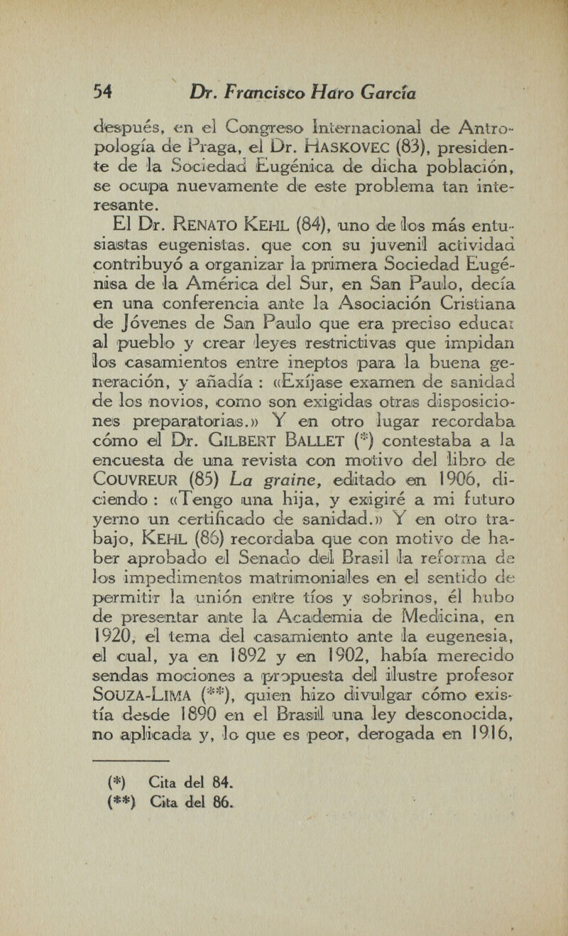 54 Dr. Francisco Haro García clte&pués, en el Ccmgre&o Internacional de Antro¬ pología cíe Praga, el Dr. Haskovec (83), presiden¬ te de la Sociedad Eugenica de dicha población, se ocupa nuevamente de este problema tan inte¬ resante. El Dr. Renato Kehl (84), uno de ¡los más entu¬ siastas eugenistas. que con su juvenil actividad contribuyó a organizar la primera Sociedad Eugé- niea de la América del Sur, en San Paulo, decía en una conferencia ante la Asociación Cristiana de Jóvenes de Sam Paulo que era preciso educai al pueblo y crear leyes restrictivas que impidan loe casamientos eaitre ineptos para la buena ge¬ neración, y añadía : ((Exíjase examen de sanidad de los novios, como son exigidas otras disposicio¬ nes preparatorias.)) Y en otro lugar recordaba cómo eil Dr. Gilbert Ballet (*) contestaba a la encuesta de una revista con motivo del libro de Couvreur (85) La graine, editado etrx 190Ó, di¬ ciendo : ((Tengo una hija, y exigiré a mi futuro yerno un certificado de sanidad.)) Y en otro tra¬ bajo, Kehl (86) recordaba que con motivo de ha¬ ber aprobado el Senado dell Brasil la reforma de los impedimentos matrimoniailes en el sentido de permitir la unión entre tíos y sobrinos, él hubo de presentar ante la Academia de Medicina, en 1920, el tema del casamiento ante Ja eugenesia, el cual, ya en 1892 y en 1902, había merecido sendas mociones a propuesta dell ilustre profesor Souza-LíMA (**), quien hizo divulgar cómo exis¬ tía desde 1890 en el Brasili una ley desconocida, no aplicada y, lo que es peor, derogada en 1916, (*) Cita del 84. (**) Cita del 86.