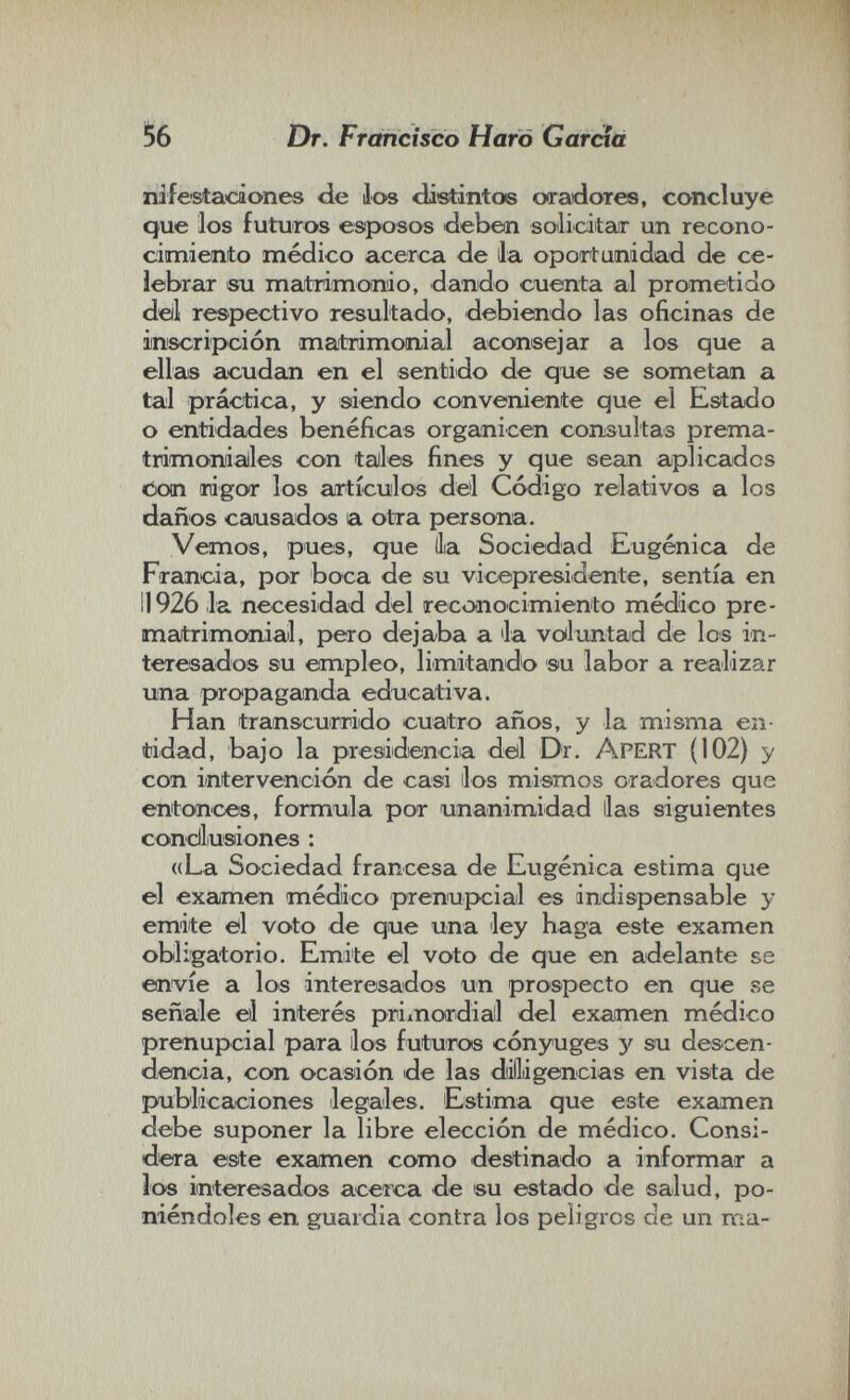 56 Dr. Francisco Harò Garcia ni f estaca ones de los dietintos ooradores, concluye que los futuros esposos deben solicitar un recono¬ cimiento médico acerca de lia oportunidad de ce¬ lebrar eu majtrimonio, dando cuenta al prometido deil respectivo resultado, debiendo las oficinas de inscripción maitrimomal aconsejar a los que a ellas acudan en el sentido de que se sometan a tal práctica, y siendo conveniente que el Estado o entidades benéficas organicen consultas prema- trimonialles con teilles fines y que sean aplicados tioin Tiigor los airtículos del Código relativos a los daños camsados a otra persona. Vemos, pues, que llia Sociedad Eugènica de Francia, por boca de su vicepresidente, sentía en il 926 la necesidad del recoaiocimiento médico pre¬ matrimonial, pero dejaba a la völuntad de los in¬ teresados su empleo, limitando su labor a realizar una propaganda educativa. Han transcurrido cuatro años, y la misma en¬ tidad, bajo la presidencia deil Dr. AperT (102) y con intervención de casi los mismos oradores que entonces, formula por unanimidad lias siguientes condlusiones : ((La Sociedad francesa de Eugènica estima que el examen médico prenupcial es indispensable y emite tíl voto de que una ley haga este examen obligatorio. Emite ©1 voto de que en adelante se envíe a los interesados un prospecto en que se señale el interés primordial del examen médico prenupcial para los futuros cónyuges y su descen¬ dencia, con ocasión de las dilliigencias en vista de publicaciones legales. Estima que este examen debe suponer la libre elección de médico. Consi- diera este examen como destinado a informar a los interesados acerca de su estado de salud, po¬ niéndoles en guardia contra los peligros de un ma-