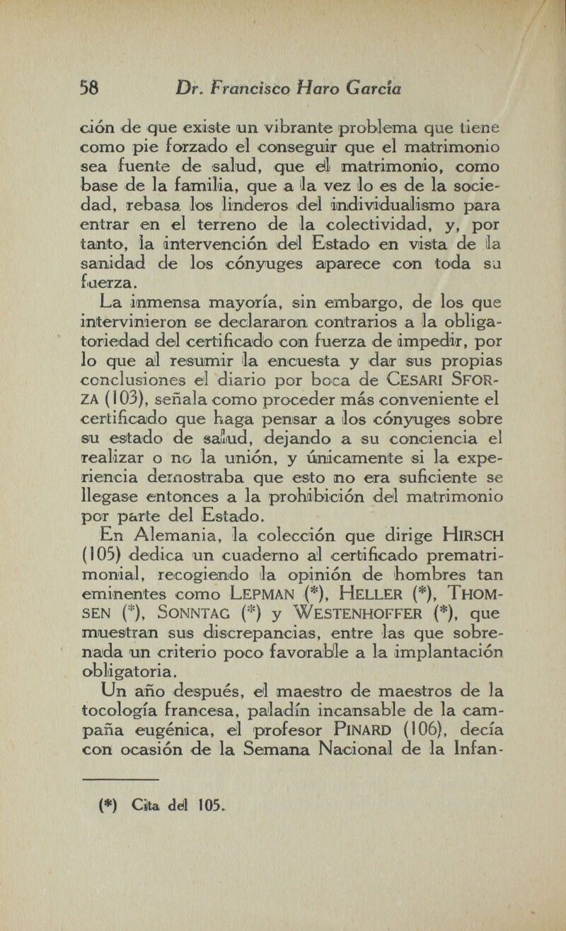 58 Dr. Francisco Haro Garda ción de que existe un vibrante problema que tiene como pie forzado el oonseguir que el matrimonio sea fuente de salud, que dl matrimonio, como base de la familia, que a Ja vez lo es de la socie¬ dad, rebasa los linderos del imdividuciilismo para entrar en el terreno de la colectividad, y, por tanto, la intervención ddl Estado en vista de ila sanidad de los cónyuges aparece con toda sa fuerza. La inmensa mayoría, sin embargo, de los que intervinieron se declararon contrarios a la obliga¬ toriedad del certificado con fuerza de impedir, por lo que al resumir la encuesta y dar sus propias conclusiones el diario por boca de cesari sfor¬ za (103), señala como proceder más conveniente el certificado que haga pensar a los cónyuges sobre su estado de »alud, dejando a su conciencia el realizar o no la unión, y únicamente si la expe¬ riencia demostraba que esto no era suficiente se llegase entonces a la prohibición del matrimonio por parte del Estado. En Alemania, la colección que dirige HiRSCH (105) dedica un cuaderno al certificado prematri¬ monial, recogiendo la opinión de hombres tan eminentes como Lepman (*), heller (*), Тном- sen (*), Sonntag () у Westenhoffer (*), que muestran sus discrepancias, entre las que sobre¬ nada un criterio poco favorable a la implantación obligatoria. Un año después, el maestro de maestros de la tocología francesa, paladín incansable de la cam¬ paña eugenica, el profesor PiNARD (106), decía con ocasión de la Semana Nacional de la Infan- (*) Cita dé! 105.