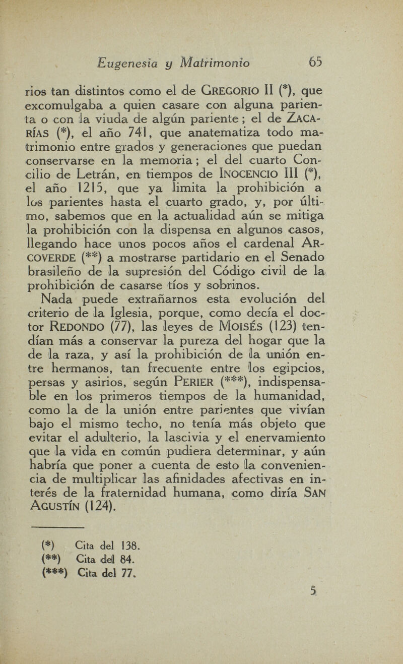 Eugenesia y Matrimonio 65 ríos tan distintos como el de gregorio II (*), que excomulgaba a quien casare con alguna parien- ta o con :1a viuda de algún pariente ; el de zaca¬ rías (*), el año 741, que anatematiza todo ma¬ trimonio entre grados y generaciones que puedan conservarse en la memoria ; el del cuarto Con¬ cilio de Letrán, en tiempos de inocencio III (*), el año 1215, que ya limita la prohibición a los parientes hasta el cuarto grado, y, por últi¬ mo, sabemos que en la actualidad aún se mitiga la prohibición con la dispensa en algunos casos, llegando hace unos pocos años el cardenal Ar- coverde (**) a mostrarse partidario en el Senado brasileño de la supresión del Código civil de la prohibición de casarse tíos y sobrinos. Nada puede extrañarnos esta evolución del criterio de la Iglesia, porque, como decía el doc¬ tor Redondo (77), las leyes de Moisés (123) ten¬ dían más a conservar la pureza del hogar que la de la raza, y así la prohibición de la uniión en¬ tre hermanos, tan frecuente entre los egipcios, persas y asirios, según Perier (***), indispensa¬ ble en los primeros tiempos de la humanidad, como la de la unión entre parientes que vivícin bajo el mismo techo, no tenía más objeto que evitar el adulterio, la lascivia y el enervamiento que la vida en común pudiera determincir, y aún habría que poner a cuenta de esto 'la convenien¬ cia de multiplicar las afinidades afectivas en in¬ terés de la fraternidad humana, como diría San Agustín (124). (*) Cita del 138. (**) Cita dtìl 84. (***) Cita del 77. 5