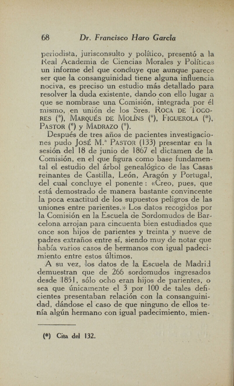 m Dr. Francisco Haro Garcia periodista, jurisconsulto y político, presentó a la l4eail Academia de Ciencias Morales y Políticas un informe del que condliuye que aunque parece ser que la consanguinidad tiene alguna influencia nociva, es preciso un estudio más detallado para resolver la duda existente, dando con ello lugar a que se nombrase una Comisión, integrada por él raismo, en unión de los Sres. RoCA de 1ogo- res (*), Marqués de Molíns (*), Piguerola (*), Pastor (*) y M adrazo (*). Después de tres años de pacientes investigacio¬ nes pudo José M.'^ Pastor (133) presentar en la sesión, del 18 de junio de 1867 el dictamen de la Comisión, en el que figura como base fundamen¬ tal el estudio del árbol genealógico de las Casas reinantes de Castilla, León, Aragón y Portugal, del cual concluye el ponente : «Creo, pues, que está demostrado de manera bastante convincente la poca exactitud de los supuestos peligros de las uniones entre parientes.» Los datos recogidos por la Comisión en la Escuela de Sordomudos de Bar¬ celona arrojan para cincuenta bien estudiados que once son hijos de parientes y treinta y nueve de padres extraños entre sí, siendo muy de notar que había varios casos de hermanos con igual padeci¬ miento entre estos últimos. A su vez, los datos de la Escuela de Madrid demuestran que de 2ó6 sordomudos ingresados desde 11851, sólo ocho eran hijos de parientes, o sea que únicamente el 3 por 100 de tales defi¬ cientes presentaban relación con la consanguini¬ dad, dándose el caso de que ninguno de ellos te¬ nía algún hermano con igual padecimiento, mien- (♦) Cito del 132.