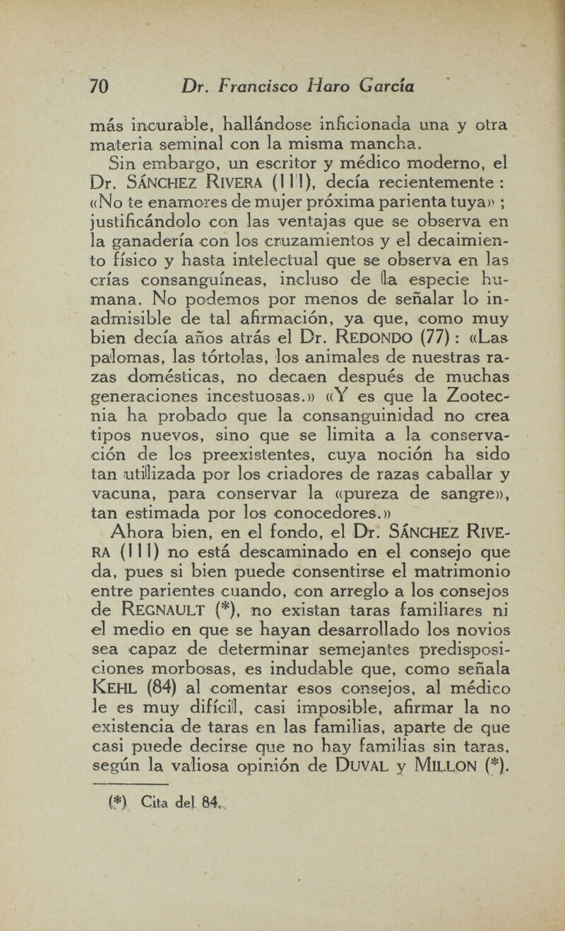 70 Dr. Francisco Haro Garda más incurable, hallándose inficionada una y otra materia seminal con la misma mancha. Sin embargo, un escritor y médico moderno, el Dr. sánchez Rivera (111), decía recientemente: «No te enamores de mujer próxima parienta tuya)^ ; justificándolo con las ventajas que se observa en la ganadería con los cruzamientos y el decaimien¬ to físico y hasta intelectual que se observa en las crías consanguíneas, incluso de Ha especie hu¬ mana. No podemos por menos de señalar lo in¬ admisible de tal afirmación, ya que, como muy bien decía años atrás el Dr. redondo (77) : «Las pa'lomas, las tórtolas, los animales de nuestras ra¬ zas domésticas, no decaen después de muchas generaciones incestuosas.» «Y es que la Zootec¬ nia ha probado que la consanguinidad no crea tipos nuevos, sino que se limita a la conserva¬ ción de los preexistentes, cuya noción ha sido tan utilizada por los criadores de razas caballar y vacuna, para conservar la «pureza de sangre», tan estimada por los conocedores.» Ahora bien, en el fondo, el Dr. sánchez rive¬ ra (111) no está descaminado en el consejo que da, pues si bien puede consentirse el matrimonio entre parientes cuando, con arreglo a los consejos de Regnault (*), no existan taras familiares ni el medio en que se hayan desarrollado los novios sea capaz de determinar semejantes predisposi¬ ciones morbosas, es indudable que, como señala Kehl (84) al comentar esos consejos, al médico le es muy difícil!, casi imposible, afirmar la no existencia de taras en las familias, aparte de que casi puede decirse qi.ie no hay familias sin taras, según la valiosa opinión de DuVAL y mlllon (*). (*) Cita del 84,