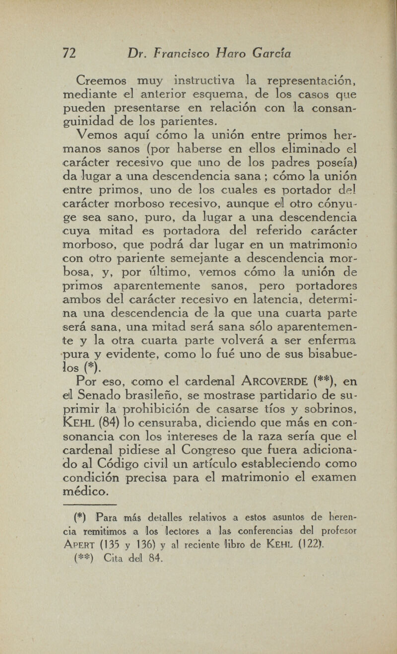 72 Dr. F rancîsco Haro Garcia Creemos muy instructiva la representación, mediante el anterior esquema, de los casos que pueden presentarse en relación con la consan¬ guinidad de los parientes. Vemos aquí cómo la unión entre primos her¬ manos sanos (por haberse en ellos eliminado el carácter recesivo que uno de los padres poseía) da lugar a una descendencia sana ; cómo la unión entre primos, uno de los cuales es portador del carácter morboso recesivo, aunque eli otro cónyu¬ ge sea sano, puro, da lugar a una descendencia cuya mitad es portadora del referido carácter morboso, que podrá dar lugar en un matrimonio con otro pariente semejante a descendencia mor¬ bosa, y, por último, vemos cómo la unión de primos aparentemente sanos, pero portadores ambos del carácter recesivo en latencia, determi¬ na una descendencia de la que una cuarta parte será sana, una mitad será sana sólo aparentemen¬ te y la otra cuarta parte volverá a ser enferma pura y evidente, como lo fué uno de sus bisabue¬ los (*). Por eso, como el cardenal ArcoveRDE (**), en eli Senado brasileño, se mostrase partidario de su¬ primir la prohibición de casarse tíos y sobrinos, Kehl (84) lo censuraba, diciendo que más en con¬ sonancia con los intereses de la raza sería que el cardenal pidiese al Congreso que fuera adiciona¬ do al Código civil un artículo estableciendo como condición precisa para el matrimonio el examen médico. (*) Para más detalles relativos a estos lasuntos de heren¬ cia Temltimos a los lectores a las conferencias del profesor Apert (135 y 136) y al reciente 'libro de Kehl (122). (**) Cita dell 84.