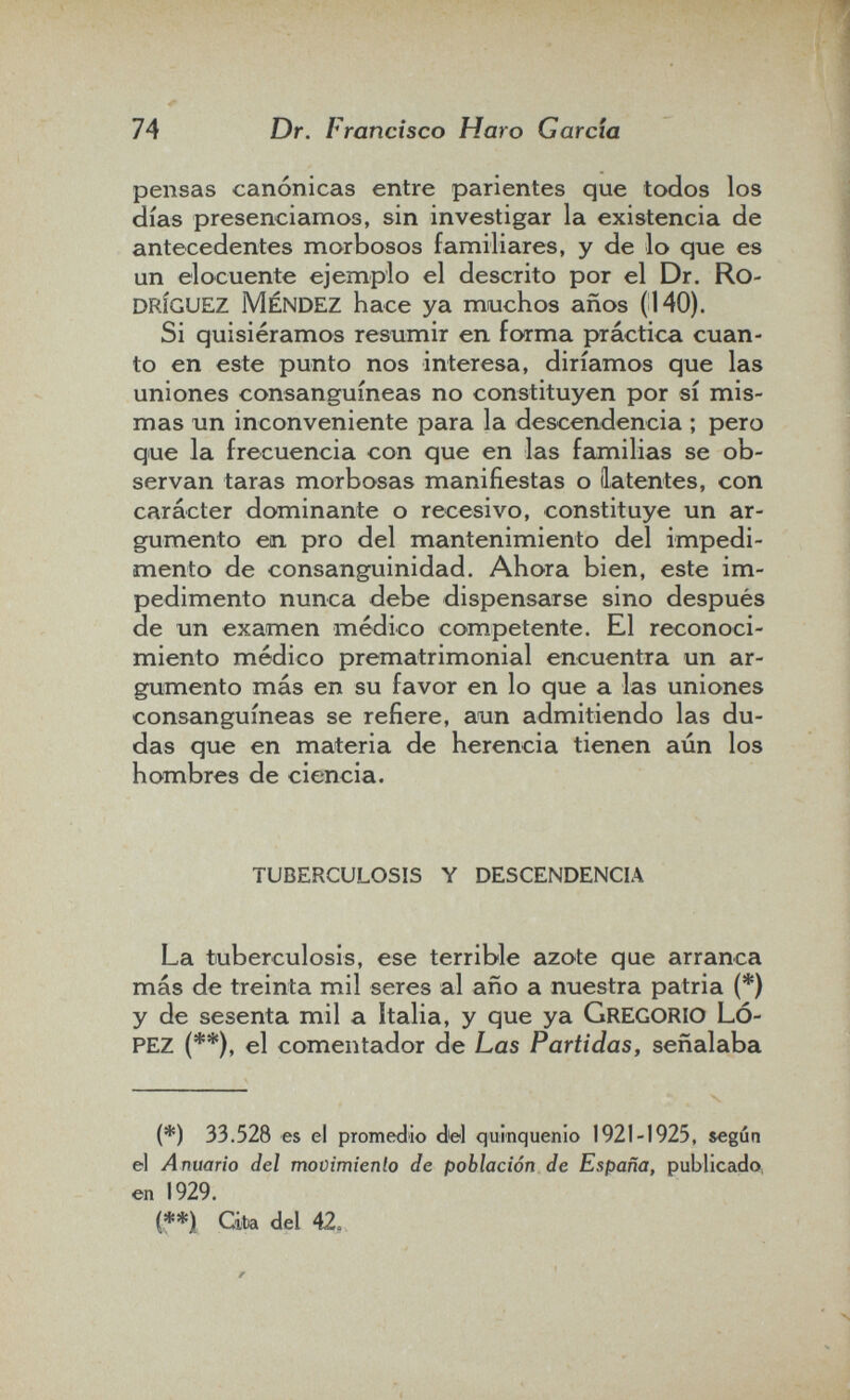 74 Dr. Francisco Haro Garcia pensas canónicas entre parientes que todos los días presenciamos, sin investigar la existencia de antecedentes morbosos familiares, y de lo que es un elocuente ejemplo el descrito por el Dr. RO¬ DRÍGUEZ MÉNDEZ hace ya muchos años (140). Si quisiéramos resumir en forma práctica cuan¬ to en este punto nos interesa, diríamos que las uniones consanguíneas no constituyen por sí mis¬ mas un inconveniente para la descendencia ; pero que la frecuencia con que en las fcunilias se ob¬ servan taras morbosas manifiestas o latentes, con carácter dominante o recesivo, constituye un ar¬ gumento en pro del mantenimiento del impedi¬ mento de consanguinidad. Ahora bien, este im¬ pedimento nunca debe dispensarse sino después de un examen médico competente. El reconoci¬ miento médico prematrimonial encuentra un ar¬ gumento más en su favor en lo que a las uniones consanguíneas se refiere, aun admitiendo las du¬ das que en materia de herencia tienen aún los hombres de ciencia. TUBERCULOSIS Y DESCENDENCIA La tuberculosis, ese terrible azote que arranca más de treinta mil seres al año a nuestra patria (*) y de sesenta mil a Italia, y que ya GREGORIO LÓ¬ PEZ (**), el comentador de Las Partidas, señalaba (*) 33.528 es el promedio del quinquenio 1921-1925, &egún el Anuario del movimienlo de población de España, publicado en 1929. í**i Ciba del 42,