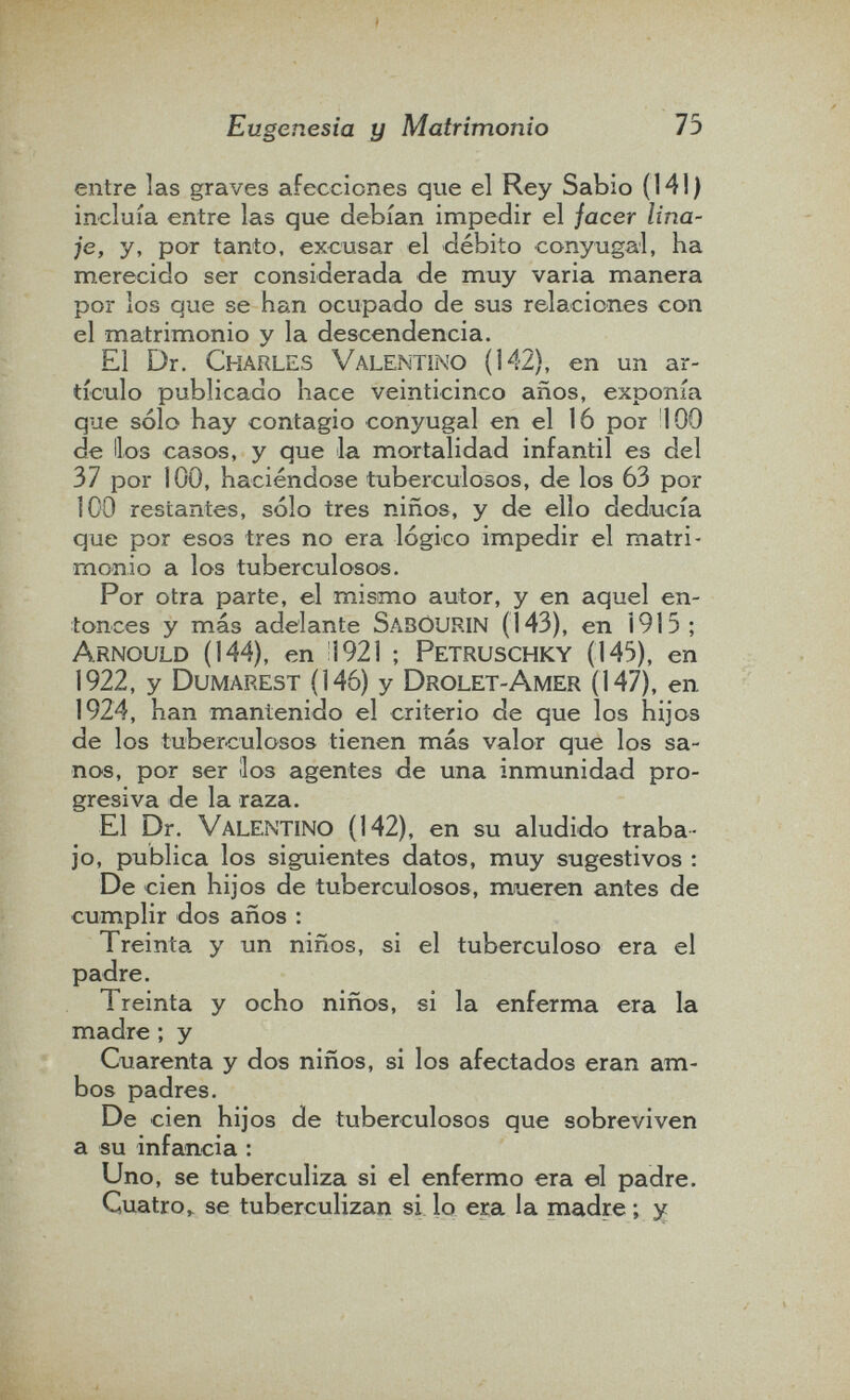 Eugenesia y Matrimonio 75 entre las graves afecciones que el Rey Sabio (141) incluía entre las que debían impedir el facer lina¬ je, y, por tanto, excusar el débito conyugal, ha merecido ser considerada de muy varia manera por los que se han ocupado de sus relaciones con el matrimonio y la descendencia. El Dr. Charles Valentino (142), en un ar¬ tículo publicado hace veinticinco años, exponía que sólo hay contagio conyugal en el 16 por 100 de líos casos, y que la mortalidad infantil es del 37 por 100, haciéndose tuberculosos, de los 63 por 100 restantes, sólo tres niños, y de ello deducía que por esos tres no era lógico impedir el matri¬ monio a los tuberculosos. Por otra parte, el mismo autor, y en aquel en¬ tonces y más adelante SabOURIN (143), en Í915; Arnould (144), en !1921 ; Petruschky (145), en 1922, y Dumarest (146) y Drolet-Amer (147), en. 1924, han mantenido el criterio de que los hijos de los tuberculosos tienen más valor que los sa¬ nos, por ser líos agentes de una inmunidad pro¬ gresiva de la raza. El Dr. Valentino (142), en su aludido traba¬ jo, publica los siguientes datos, muy sugestivos ; De cien hijos de tuberculosos, mueren antes de cumplir dos años : Treinta y un niños, si el tuberculoso era el padre. Treinta y ocho niños, si la enferma era la madre ; y Cuarenta y dos niños, si los afectados eran am¬ bos padres. De cien hijos de tuberculosos que sobreviven a su infancia : Uno, se tuberculiza si el enfermo era el padre. Cuatro^ se tuberculizan si. lo era la madre ; y