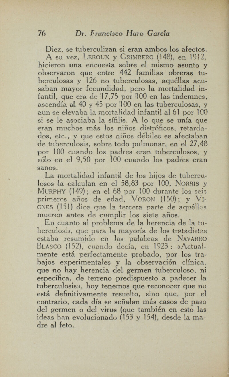 76 Dr. Francisco Haro Garda Diez, se tuberculizan si eran ambos los afectos. A su vez, Leroux y Grimberg (148), en 19Ì2, hicieron una encuesta sobre el mismo asunto y observaron que entre 442 familias obreras tu¬ berculosas y 126 no tuberculosas, aquéllas acu¬ saban mayor fecundidad, pero la mortalidad in¬ fantil, que era de 17,75 por ÜOO en las indemnes, ascendía all 40 y 45 por 100 en las tuberculosas, y aun se elevaba la mortalidad infantil al 61 рот 100 si se le asociaba la sífilis. A 1 o que se unía que eran muchos más los niños distróficos, retarda¬ dos, etc., y que estos niños débiles se afectaban de tuberculosis, sobre todo pulmonar, en el 27,48 por 100 cuando los padres eran tuberculosos, y sóilo en el 9,50 por 100 cuando los padres eran sanos. La mortalidad infantil de los hijos de tubercu¬ losos la calculan en el 58,83 por 100, NoRRIS y Murphy (149); en el 68 por 100 durante los scio primeros años de edad, VoRON (150); y Vl- gnes (151) dice que la tercera Darte de aquéllos mueren antes de cumplir los siete años. En cuanto al problema de la herencia de ila tu¬ berculosis, que para la mayoría de los tratadistas estaba resumido en las palabras de navarro Blasco (152), cuando decía, en 1923: «Actual¬ mente está perfectam.ente probado, por los tra¬ bajos experimentales y la observación clínica, que no hay herencia del germen tuberculoso, ni específica, de terreno predispuesto a padecer la tuberculosis», hoy tenemos que reconocer que na está definitivamente resuelto, sino que, por el contrario, cada día se señalan más casos de paso dell germen o del virus (que también en esto las ideas han evolucionado (153 y 154), desde la ma¬ dre al feto.