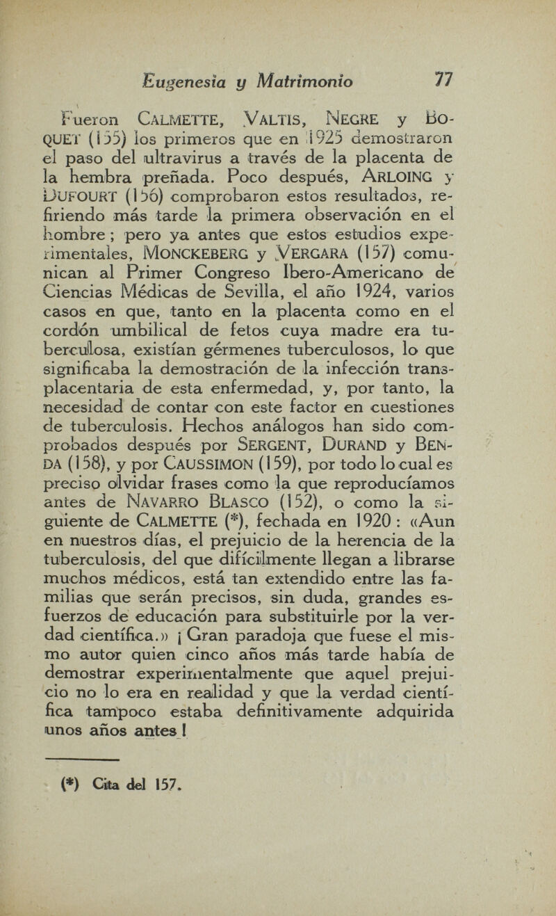 Eugenesia y Matrimonio 77 Fueron Calmette, Yaltis, Negre y Ho¬ quet (i35) los primeros que en i925 demostraron el paso del ultravirus a través de la placenta de la hembra preñada. Poco después, Arloing y oufourï (líjó) comprobaron estos resultados, re¬ firiendo más tarde la primera observación en el hombre ; pero ya antes que estos estudios expe- iimentales, monckeberg y Yergara (157) comu¬ nican al Primer Congreso Ibero-Americano de Ciencias Médicas de Sevilla, el año 1924, varios casos en que, tanto en la placenta como en el cordón umbilical de fetos cuya madre era tu- bercullosa, existían gérmenes tuberculosos, lo que significaba la demostración de la infección trans- placentaria de esta enfermedad, y, por tanto, la necesidad de contar con este factor en cuestiones de tuberculosis. Hechos análogos han sido com¬ probados después por SergENT, DuraND y BEN¬ da (158), y por Caussimon (159), por todo lo cuales preciso oílvidar frases como la que reproducíamos antes de Navarro Blasco (152), o como la si¬ guiente de Calmette (*), fechada en 1920 : «Aun en nuestros días, el prejuicio de la herencia de la tuberculosis, del que difíciilmente llegan a librarse muchos médicos, está tan extendido entre las fa¬ milias que serán precisos, sin duda, grandes es¬ fuerzos de educación para substituirle por la ver¬ dad científica.)) ¡ Gran paradoja que fuese el mis¬ mo autor quien cinco años más tarde había de demostrar expeririientalmente que aquel prejui¬ cio no lo era en realidad y que la verdad cientí¬ fica tampoco estaba definitivamente adquirida unos años antes ! (*) Cito del 157.