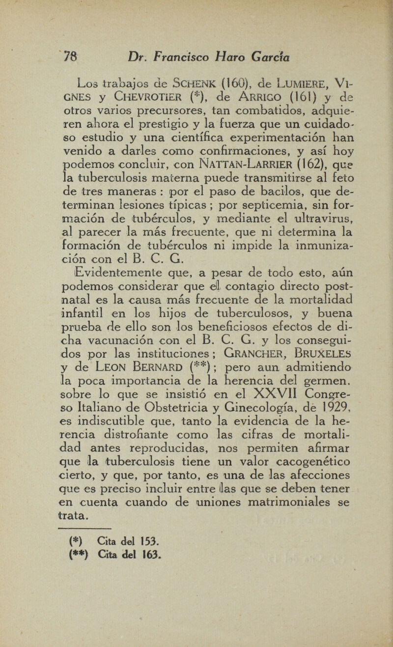 78 Dr. Francisco Haro Garda Los trabajos de Schenk (160), de Lumiere, Vi¬ gnes y Chevrotíer (*), de Arrigo (161) y de otros varios precursores, tan combatidos, adquie¬ ren ahora el prestigio y la fuerza que un cuidado¬ so estudio y una científica experimentación han venido a darles como confirmaciones, y así hoy podemos concluir, con NattaN-LaRRIER (162), que la tuberciilosis materna puede transmitirse al feto de tres maneras : por el paso de bacilos, que de¬ terminan lesiones típicas ; por septicemia, sin for¬ mación de tubérculos, y mediante el ultravirus, al parecer la más frecuente, que ni determina la formación de tubérculos ni impide la inmuniza¬ ción con el B. C. G. Evidentemente que, a pesar de todo esto, aún podemos considerar que di contagio directo post¬ natal es la causa más frecuente de la mortalidad infantil en los hijos de tuberculosos, y buena prueba de ello son los beneficiosos efectos de di¬ cha vacunación con el B. C, G. y los consegui¬ dos por las instituciones ; Grancher, BruxelES y de Leon Bernard (**) ; pero aun admitiendo la poca importancia de la herencia del germen, sobre lo que se insistió en el XXVII Congre¬ so Italiano de Obstetricia y Ginecología, de 1929, es indiscutible que, tanto la evidencia de la he¬ rencia distrofiante como las cifras de mortali¬ dad antes reproducidas, nos permiten afirmar que la tuberculosis tiene un valor cacogenético cierto, y que, por tanto, es una de las afecciones que es preciso incluir entre lias que se deben tener en cuenta cuando de uniones matrimoniales se trata. (*) Cita del 153. (*») Cha del 163.