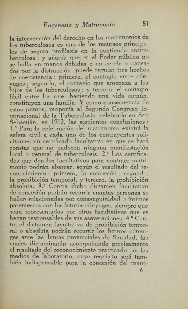 Eugenesia y Matrimonio 81 la intervención del derecho en los matrimonios de los tuberculosos es uno de los recursos principa¬ les de segura profilaxis en la contienda antitu¬ berculosa ; y añadía que, si el Poder publico no se halla en manos debidas o en cerebros cansa¬ dos por la distracción, puede regular tres hechos de coexistencia: primero, el contagio entre cón yuges ; segundo, el contagio que amenaza a los hijos de los tuberculosos ; y tercero, el contagio fácil entre los oue, haciendo una vida común, constituyen una familia. Y como consecuencia de estos puntos, proponía al Segundo Congreso In¬ ternacional de la Tuberculosis, celebrado en San Sebastián, en 1912, las siguientes conclusiones ; 1 Para la celebración del matrimonio exigirá la esfera civil a cada uno de los contrayentes soli¬ citantes un certificado facultativo en que se hará constar que no padecen ninguna manifestación local o general de tuberculosis. 2.^ Los certifica¬ dos que den líos facultativos para contraer matri¬ monio podrán abarcar, según el resultado del re¬ conocimiento ; primero, la concesión ; segundo, la prohibición temporal, y tercero, la prohibición absoluta. 3.^ Contra dicho dictamen facultativo de concesión podrán recurrir cuantas personas se hallen relacionadas üor consanguinidad o íntim.os parentescos con los futuros cónyuges, siempre que sean representados Dor otros facultativos que se hagan responsables de sus aseveraciones. 4.® Con¬ tra el dictamen facultativo de prohibición tempo¬ ral o absolluta podrán recurrir los futuros cónyu¬ ges ante las Juntas provinciales de Sanidad, las cuales dictaminarán acompañando precisamente el resultado del reconocimiento practicado por los medios de laboratorio, cuyo requisito será tam¬ bién indispensable para la concesión del matri- 6