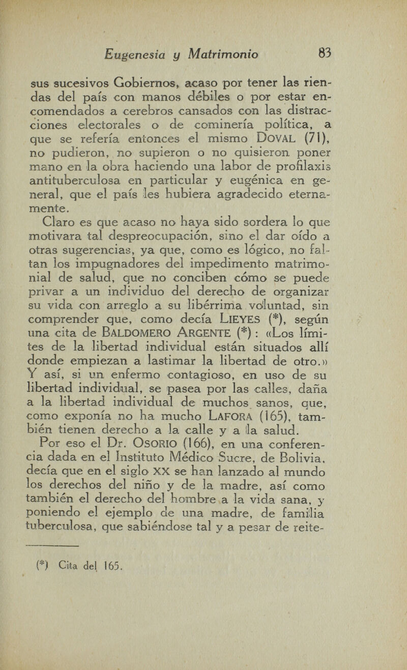 Eugenesia y Matrimonio 83 sus sucesivos Gobiernos, acaso por tener las rien¬ das del país con manos débiles o por estar en¬ comendados a cerebros cansados con las distrac¬ ciones electorales o de cominería política, a que se refería entonces el mismo DoVAL (71), no pudieron, no supieron o no quisieron poner mano en la obra haciendo una labor de profilaxis antituberculosa en particular y eugenica en ge¬ neral, que el país les hubiera agradecido eterna¬ mente. Claro es que acaso no haya sido sordera lo que motivara tal despreocupación, sino el dar oído a otras sugerencias, ya que, como es lógico, no fal¬ tan los impugnadores del impedimento matrimo¬ nial de salud, que no conciben cómo se puede privar a un individuo del derecho de organizar su vida con arreglo a su libérrima voluntad, sin comprender que, como decía LlEYES (*), según una cita de BaldomERO ArgentE (*) : «Los lími¬ tes de la libertad individual están situados allí donde empiezan a lastimar la libertad de otro.» Y así, si un enfermo contagioso, en uso de su libertad individual, se pasea por las calles, daña a la libertad individual de muchos sanos, que, como exponía no ha mucho Lafora (165), tam¬ bién tienen derecho a la calle y a lia salud. Por eso el Dr. OsORIO (166), en una conferen¬ cia dada en el Instituto Médico Sucre, de Bolivia, decía que en el siglo xx se han lanzado al mundo los derechos del niño y de la madre, así como también el derecho del hombre a la vida sana, y poniendo el ejemplo de una madre, de familia tuberculosa, que sabiéndose tal y a pesar de reite- (*) Cita del 165.