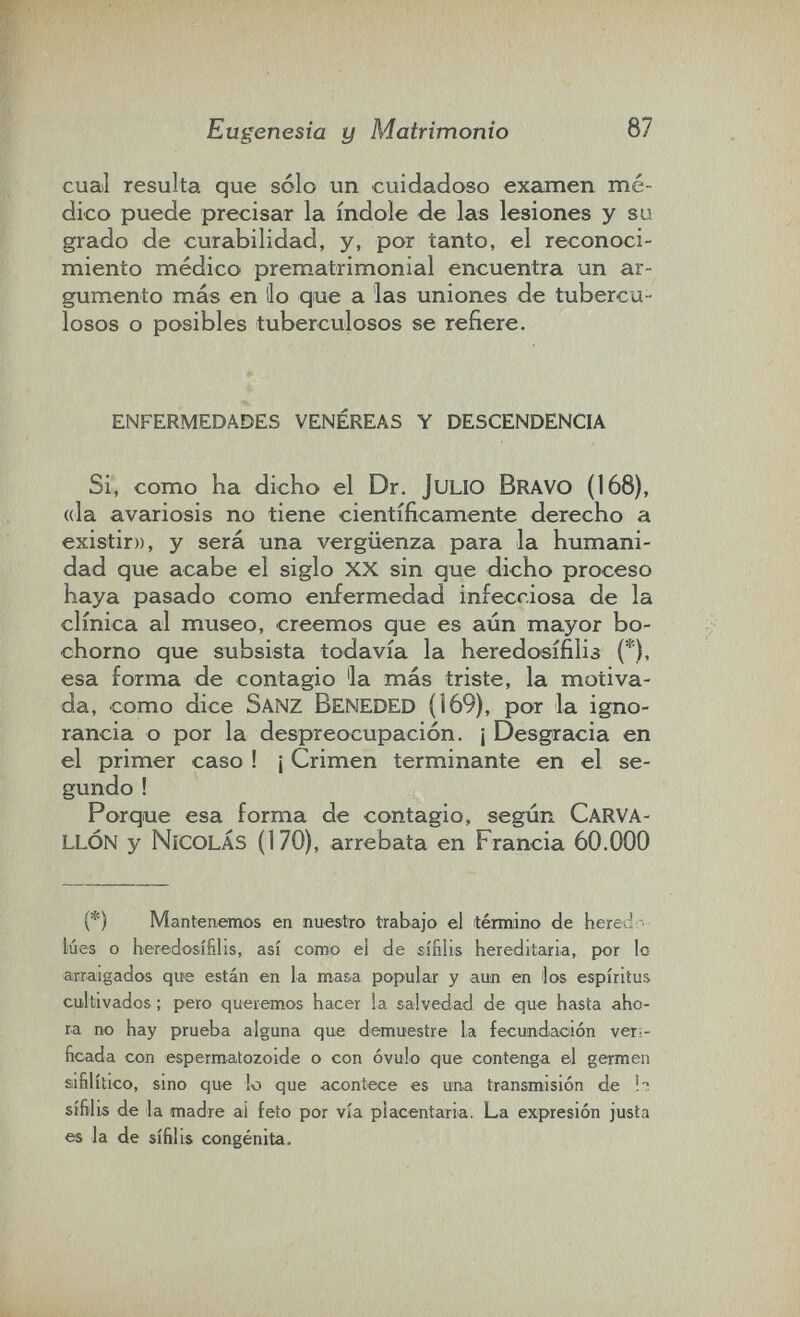 Eugenesia y Matrimonio 87 cual resulta que sólo un cuidadoso examen mé¬ dico puede precisar la índole de las lesiones y su grado de curabilidad, y, por tanto, el reconoci¬ miento médico prematrimonial encuentra un ar¬ gumento más en lio que a las uniones de tubercu¬ losos o posibles tuberculosos se refiere. enfermedades venéreas y descendencia Si, como ha dicho el Dr. julio Bravo (168), (da avariosis no tiene científicamente derecho a existir», y será una vergüenza para la humani¬ dad que acabe el siglo xx sin que dicho proceso haya pasado como enfermedad infecciosa de la clínica al museo, creemos que es aún mayor bo¬ chorno que subsista todavía la heredosífilis (*), esa forma de contagio 'la más triste, la motiva¬ da, como dice Sanz Beneded (169), por la igno¬ rancia o por la despreocupación. ¡ Desgracia en el primer caso ! ¡ Crimen terminante en el se¬ gundo ! Porque esa forma de contagio, según CaRVA- llón y Nicolás (170), arrebata en Francia 60.000 (*) Mantenemos en nuestro trabajo el término de hered  lúes o heredosífilis, así como ei de sífilis hereditaria, por le arraigados que están en la masa popular y aun en los espíritus cultivados ; pero queremos hacer la salvedad de que hasta aho¬ ra no hay prueba alguna que demuestre la fecundación veri¬ ficada con espermatozoide o con óvulo que contenga el germen siifilítico, sino que lo que acontece es una transmisión de sífilis de la madre ai feto por vía placentaria. La expresión justa es la de sífilis congènita.