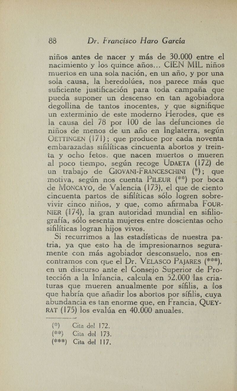 88 Dr. Francisco Haro Garda niños antes de nacer y más de 30.000 entre el nacimienito y los quince años... CÍEN MIL niños muertos en una sola nación, en un año, y por una sola causa, la heredolúes, nos parece más que suficiente justificación para toda campaña que pueda suponer un descenso en tan agobiadora degollina de tantos inocentes, y que signifique un exterminio de este moderno Herodes, que es la causa del 78 por 100 de las defunciones de niños de menos de un año en Inglaterra, según Oettingen ( s 7 i ) ; que produce por cada noventa embarazadas sifilíticas cincuenta abortos y trein¬ ta y ocho fetos, que nacen muertos o mueren al poco tiempo, según recoge Udaeta (172) de un trabajo de GiovaNI-FranceschiNI (*) ; que motiva, según nos cuenta pileur (**) por boca de moncayo, de Valencia (173), el que de ciento cincuenta partos de sifiilíticas sólo logren sobre¬ vivir cinco niños, y que, como afirmaba FoUR- NíER (174), la gran autoridad mundial en sifilio- grafía, sólo sesenta mujeres entre doscientas ocho sifilíticas logran hijos vivos. Si recurrimos a las estadísticas de nuestra pa¬ tria, ya que esto ha de impresionarnos segura¬ mente con más agobiador desconsuelo, nos en¬ contramos con que el Dr. VelasCO PajARES (***), en un discurso ante el Consejo Superior de Pro¬ tección a la infancia, calcula en 52.000 las cria¬ turas que mueren anualmente por sífilis, a los que habría que añadir los abortos por sífilis, cuya abundancia es tan enorme que, en Francia, QueY- RAT (175) los evalúa en 40.000 anuales. {-) Gita del 172. {**) Cita dtal 173. (***) Cita dd 117.