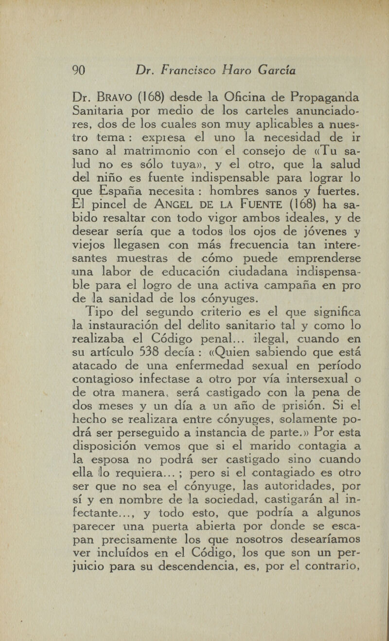 90 Dr. Francisco Haro Garda Dr. Bravo (168) desde la Oficina de Propaganda Sanitaria por medio de los carteles anunciado¬ res, dos de los cuales son muy aplicables a nues¬ tro tema : expiesa el uno la necesidad de ir sano al matrimonio con el consejo de «Tu sa¬ lud no es sólo tuya», y el otro, que la salud del niño es fuente indispensable para lograr lo que España necesita : hombres sanos y fuertes. El pincel de Angel DE la FuENTE (168) ha sa¬ bido resaltar con todo vigor ambos ideales, y de desear sería que a todos los ojos de jóvenes y viejos llegasen con más frecuencia tan intere¬ santes muestras de cómo puede emprenderse una labor de educación ciudadana indispensa¬ ble para el logro de una activa campaña en pro de la sanidad de los cónyuges. Tip o del segundo criterio es el que significa la instauración del delito sanitario tal y como lo realizaba el Código penal... ilegal, cuando en su artículo 538 decía : ((Quien sabiendo que está atacado de una enfermedad sexual en período contagioso infectase a otro por vía intersexual o de otra manera., será castigado con la pena de dos meses y un día a un año de prisión. Si el hecho se realizara entre cónyuges, solamente po¬ drá ser perseguido a instancia de parte.» Por esta disposición vemos que si el marido contagia a la esposa no podrá ser castigado sino cuando ella (lo requiera... ; pero si el contagiado es otro ser que no sea el cónyuge, las autoridades, por sí y en nombre de la sociedad, castigarán al in¬ fectante..., y todo esto, que podría a algunos parecer una puerta abierta por donde se esca¬ pan precisamente los que nosotros desearíamos ver incluidos en el Código, los que son un per¬ juicio para su descendencia, es, por el contrario,