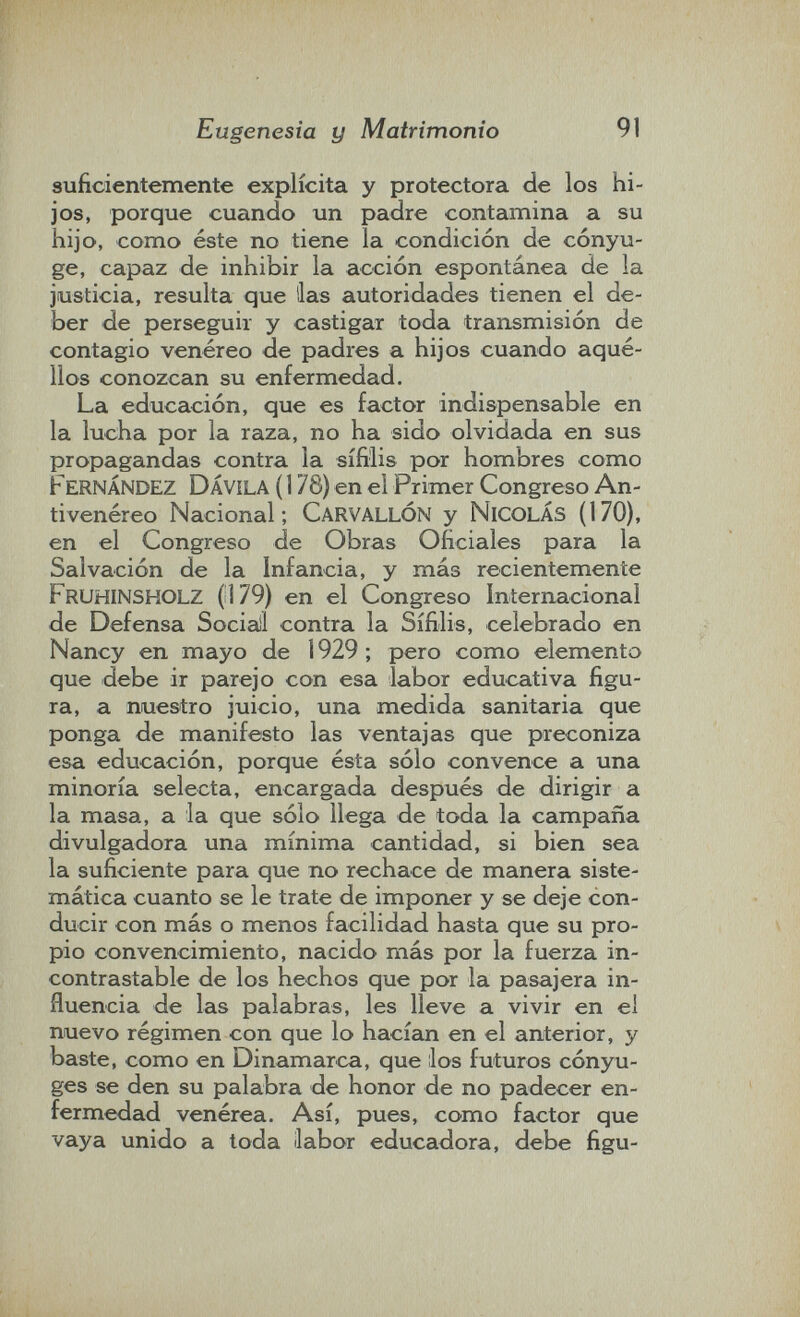 Eugenesia y Matrimonio 91 suficientemente explícita y protectora de los hi¬ jos, porque cuando un padre contamina a su hijo, como éste no tiene la condición de cónyu¬ ge, capaz de inhibir la acción espontánea de la justicia, resulta que lias autoridades tienen el de¬ ber de perseguir y castigar toda transmisión de contagio venéreo de padres a hijos cuando aqué¬ llos conozcan su enfermedad. La educación, que es factor indispensable en la lucha por la raza, no ha sido olvidada en sus propagandas contra la sífilis por hombres como Fernández DÁVILA ( 178) en el Primer Congreso An¬ tivenéreo Nacional; CarvallÓN y nicolás (170), en el Congreso de Obras Oficiales para la Salvación de la Infancia, y más recientemente Fruhinsholz (i] 79) en el Congreso Internacional de Defensa Sociali contra la Sífilis, celebrado en Nancy en mayo de 1929 ; pero como elemento que debe ir parejo con esa labor educativa figu¬ ra, a nuestro juicio, una medida sanitaria que ponga de manifesto las ventajas que preconiza esa educación, porque ésta sólo convence a una minoría selecta, encargada después de dirigir a la masa, a la que sólo llega de toda la campaña divulgadora una mínima cantidad, si bien sea la suficiente para que no rechace de manera siste¬ mática cuanto se le trate de imponer y se deje con¬ ducir con más o menos facilidad hasta que su pro¬ pio convencimiento, nacido más por la fuerza in¬ contrastable de los hechos que por la pasajera in¬ fluencia de las palabras, les lleve a vivir en el nuevo régimen con que lo hacícin en el anterior, y baste, como en Dinamarca, que ilos futuros cónyu¬ ges se den su palabra de honor de no padecer en¬ fermedad venérea. Así, pues, como factor que vaya unido a toda ¡labor educadora, debe figu-