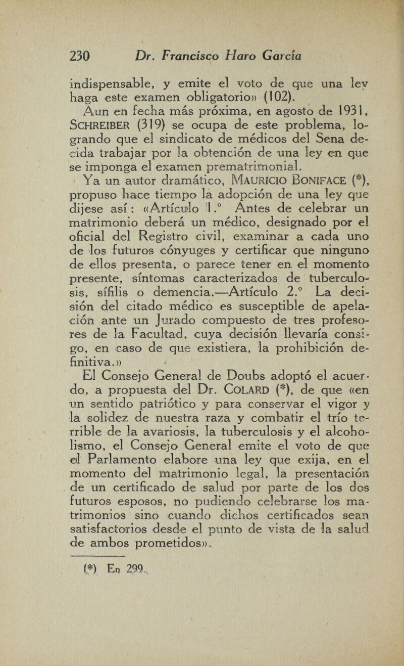 230 Dr. Francisco Haro Garda indispensable, y emite el voto de que una ley haga este examen obligatorio» (102). Aun en fecha más próxima, en agosto de 1931, Schreiber (319) se ocupa de este problema, lo¬ grando que el sindicato de médicos del Sena de¬ cida trabajar por la obtención de una ley en que se imponga el examen prematrimonial. Ya un autor dramático, MAURICIO BoNIFACE (*), propuso hace tiempo la adopción de una ley que dijese así : ((Artícuilo 1.° Antes de celebrar un matrimonio deberá un médico, designado por el oficial del Registro civil, examinar a cada uno de los futuros cónyuges y certificar que ninguno de ellos presenta, o parece tener en el momento presente, síntomas caracterizados de tuberculo¬ sis, sífilis o demencia.—Artículo 2.° La deci¬ sión del citado médico es susceptible de apela¬ ción ante un Jurado compuesto de tres profeso¬ res de la Facultad, cuya decisión llevaría consi¬ go, en caso de que existiera, la prohibición de¬ finitiva.)) El Consejo General de Doubs adoptó el acuer¬ do, a propuesta del Dr. CoLARD (*), de que «en un sentido patriótico y para conservar el vigor y la solidez de nuestra raza y combatir el trío te¬ rrible de la avariosis, la tuberculosis y el alcoho¬ lismo, el Consejo General emite el voto de que etl Parlamento elabore гша ley que exija, en el momento del matrimonio legal, la presentación de un certificado de salud por parte de los dos futuros esposos, no pudiendo celebrarse los ma¬ trimonios sino cuando dichos certificados sean satisfactorios desde el punto de vista de la salud de ambos prometidos)). (*) En 299.