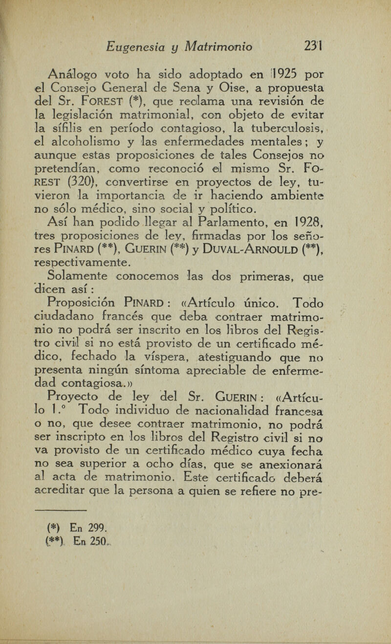 Eugenesia y Matrimonio 231 Análogo voto ha sido adoptado en il 925 рог el Conseio General de Sena у Oise, a propuesta del Sr. Forest (*), que reclama una revisión de la legislación matrimonial, con objeto de evitar la sífilis en período contagioso, la tuberculosis, el alcoholismo y las enfermedades mentales ; y aunque estas proposiciones de tales Consejos no pretendían, como reconoció ©1 mismo Sr. FO¬ rest (320), convertirse en proyectos de ley, tu¬ vieron la importancia de ir haciendo ambiente no sólo médico, sino social y político. Así han podido llegar al Parlamento, en 1928, tres proposiciones de ley, firmadas por los seño¬ res PiNARD (**), GuERIN (**) y DuVAL-ArNOULD (**), respectivamente. Solamente conocemos las dos primeras, que dicen así : Proposición PiNARD : «Artículo único. Todo ciudadano francés que deba contraer matrimo¬ nio no podrá ser inscrito en los libros del Regis¬ tro civiil si no está provisto de un certificado mé¬ dico, fechado la víspera, atestiguando que no presenta ningún síntoma apreciable de enferme¬ dad contagiosa.» Proyecto de ley del Sr. CuERIN : ((Artícu¬ lo 1.° Todo individuo de nacionalidad francesa o no, que desee contraer matrimonio, no podrá ser inscripto en los libros del Registro civil si no va provisto de un certificado médico cuya fecha no sea superior a ocho días, que se anexionará al acta de matrimonio. Este certificado deberá acreditar que la persona a quien se refiere no pre- (*) En 299. (**) En 250.