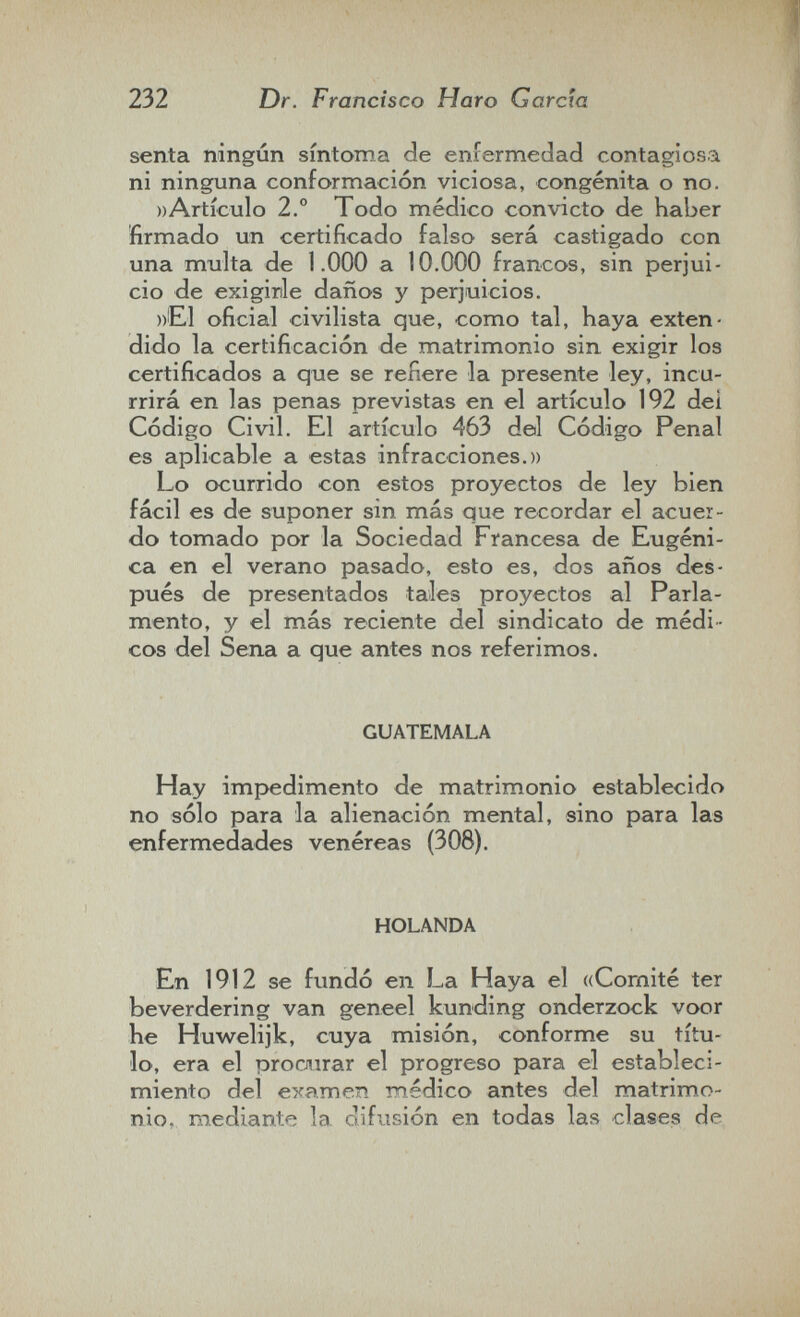 232 Dr. Francisco Haro García senta ningún síntoma de enfermedad contagiosa ni ninguna conformación viciosa, congenita o no. »Artículo 2° Todo médico convicto de haber firmado un certificado falso será castigado con una multa de 1.000 a 10.000 francos, sin perjui¬ cio de exigirle daños y perjuicios. »El oficial civilista que, como tal, haya exten¬ dido la certificación de matrimonio sin exigir los certificados a que se refiere la presente ley, incu¬ rrirá en las penas previstas en el artículo 192 del Código Civil. El artículo 463 del Código Penal es aplicable a estas infracciones.» Lo ocurrido con estos proyectos de ley bien fácil es de suponer sin más que recordar el acuer¬ do tomado por la Sociedad Francesa de Eugeni¬ ca en el verano pasado, esto es, dos años des¬ pués de presentados tales proyectos al Parla¬ mento, y el más reciente del sindicato de médi ¬ cos del Sena a que antes nos referimos. GUATEMALA Hay impedimento de matrimonio establecido no sólo para la alienación mental, sino para las enfermedades venéreas (308). HOLANDA En 1912 se fundó en La Haya el «Comité ter beverdering van geneel kunding onderzock voor he Huwelijk, cuya misión, conforme su títu¬ lo, era el ргосл1гаг el progreso para el estableci¬ miento del examen médico antes del matrimo¬ nio, mediante la. difusión en todas las clases de,