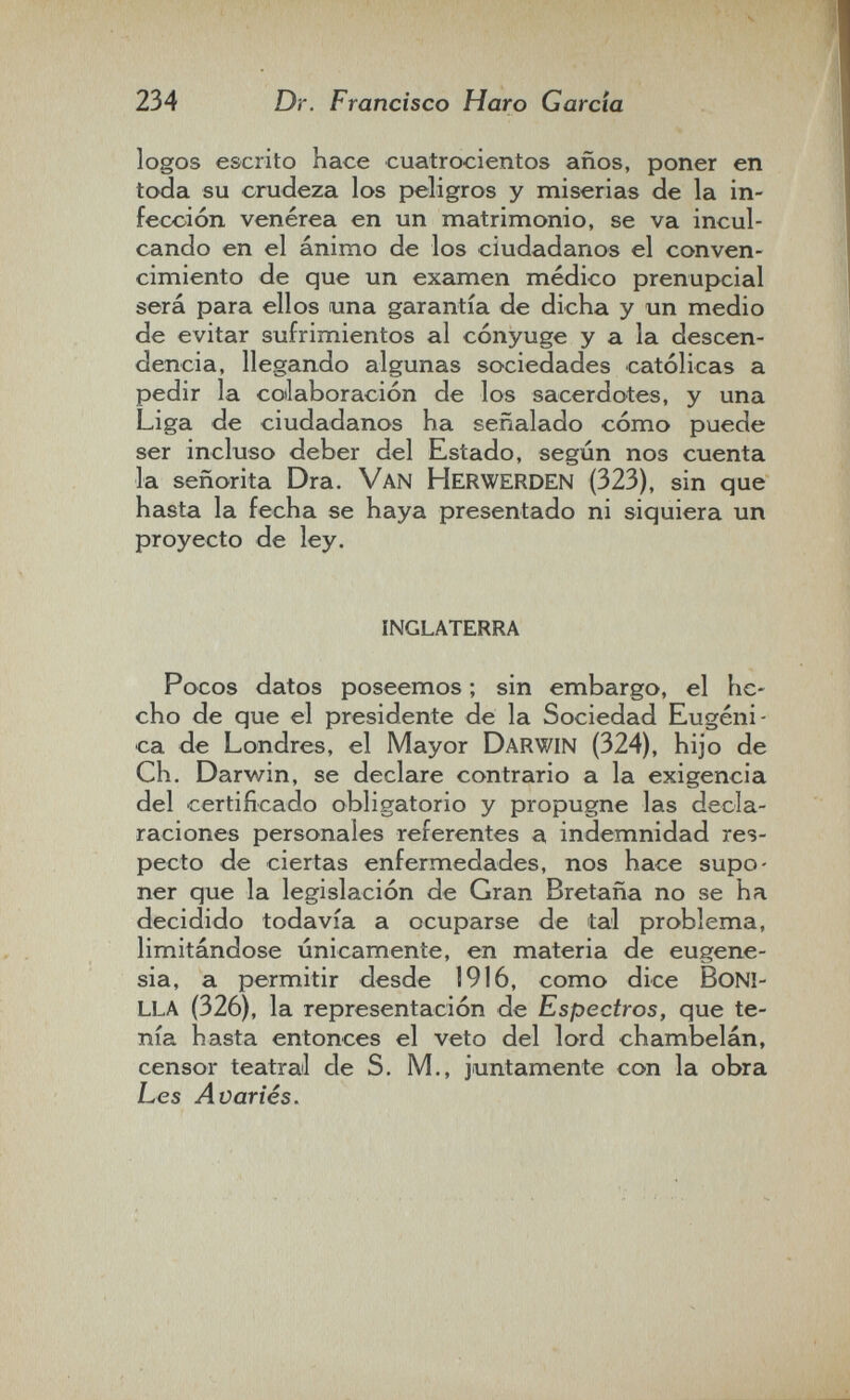 234 Dr. Francisco Haro Garda logos escrito hace cuatrocientos años, poner en toda su crudeza los peligros y miserias de la in¬ fección venérea en un matrimonio, se va incul¬ cando en el ánimo de los ciudadanos el conven¬ cimiento de que un examen médico prenupcial será para ellos una garantía de dicha y un medio de evitar sufrimientos al cónyuge y a la descen¬ dencia, llegando algunas sociedades católicas a pedir la coilaboración de los sacerdotes, y una Liga de ciudadanos ha señalado cómo puede ser incluso deber del Estado, según nos cuenta la señorita Dra. Van Herwerden (323), sin que hasta la fecha se haya presentado ni siquiera un proyecto de ley. inglaterra Pocos datos poseemos ; sin embargo, el he¬ cho de que el presidente de la Sociedad Eugèni¬ ca de Londres, el Mayor Darwin (324), hijo de Ch. Darwin, se declare contrario a la exigencia del certificado obligatorio y propugne las decla¬ raciones personales referentes a indemnidad res¬ pecto de ciertas enfermedades, nos hace supo¬ ner que la legislación de Gran Bretaña no se ha decidido todavía a ocuparse de tal problema, limitándose únicamente, en materia de eugene¬ sia, a permitir desde 1916, como dice boni¬ lla (326), la representación de Espectros, que te¬ nía hasta entonces el veto del lord chambelán, censor teatral de S. M., juntamente con la obra Les Avariés.