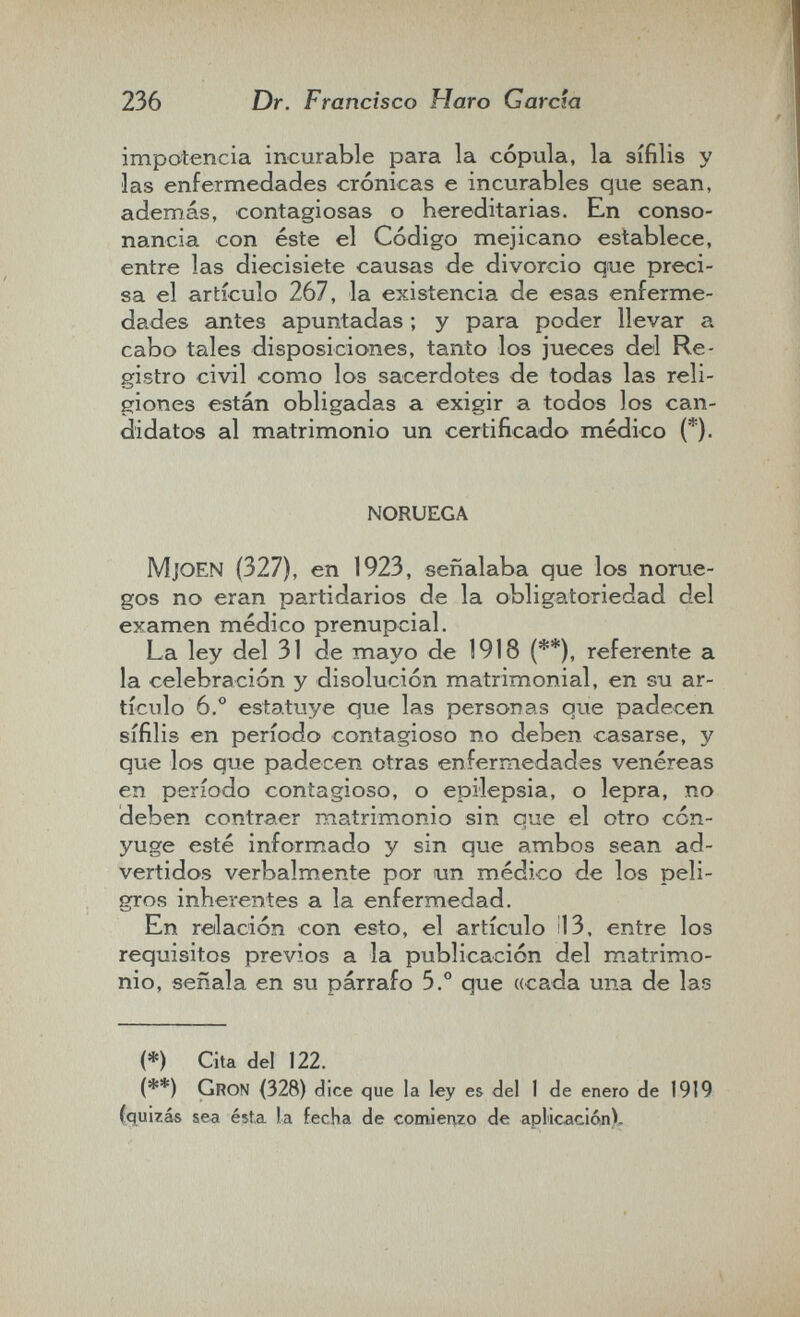 236 Dr. Francisco Haro García impotencia incurable para la cópula, la sífilis y las enfermedades crónicas e incurables que sean, además, contagiosas o hereditarias. En conso¬ nancia con éste el Código mejicano establece, entre las diecisiete causas de divorcio que preci¬ sa el artículo 267, la existencia de esas enferme¬ dades antes apuntadas ; y para poder llevar a cabo tales disposiciones, tanto los jueces del Re¬ gistro civil como los sacerdotes de todas las reli¬ giones están obligadas a exigir a todos los can¬ didatos al matrimonio un certificado médico (*). NORUEGA MjOEN (327), en 1923, señalaba que los norue¬ gos no eran partidarios de la obligatoriedad del examen médico prenupcial. La ley del 31 de mayo de 1918 (**), referente a la celebración y disolución matrimonial, en su ar¬ tículo 6.° estatuye que las personas que padecen sífilis en período contagioso no deben casarse, y que loe que padecen otras enfermedades venéreas en período contagioso, o epilepsia, o lepra, no deben contraer matrimonio sin que el otro cón¬ yuge esté informado y sin que ambos sean ad¬ vertidos verbalmente por un médico de los peli¬ gros inherentes a la enfermedad. En relación con esto, el artículo Í13, entre los requisitos previos a la publicación del matrimo¬ nio, señala en su párrafo 5.° que «cada una de las (*) Cita del 122. (**) Gron (328) dice que la ley es del 1 de enero de 1919 (quizás sea éista la fecha de comienzo de aplicación).