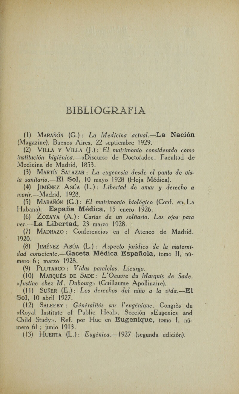 BIBLIOGRAFIA (1) MaraÑÓN (G.): La Medicina actual.—La Nación (Magazine). Buenos Aires, 22 septiembre 1929. (2) Villa y Villa (J.): El matrimonio considerado como institución higiénica.—«Discurso de Doctorado». Facultad de Medicina de Madrid, 1853. (3) Martín Salazar : La eugenesia desde el punto de vis¬ ta sanitario.—El Sol, 10 mayo 1928 {Hoja Médica). (4) Jiménez AsÚA (L.) : Libertad de amar y derecho a morir.—Madrid, 1928. (5) MaraÑÓN (G.); El matrimonio biológico (Conf. en. La Habana).— España Médica, 15 enero 1926. (6) ZoZAYA (A.): Cartas de un solitario. Los ojos para ver.—La Libertad, 23 marzo 1928. (7) Madrazo : Conferencias en el Ateneo de Madrid. 1920. (8) Jimenez AsÚA (L.) : Aspecto jurídico de la materni¬ dad consciente.—Gaceta Médica Española, tomo II, nú¬ mero 6; marzo 1928. (9) Plutarco: Vidas paralelas. Licurgo. (10) Marqués de Sade : L'Oeuvre du Marquis de Sade, ajustine chez M. Dubourgn (Guillaume Apollinaire). (П) SuÑER (E.) : Los derechos del niño a la vida.—El Sol, 10 abril 1927. (12) SaleEBY ; Généralités sur l'eugénique. Congrès du ((Royal Institute of Public Heal». Sección ((Eugenics and Child Study». Ref. por Hue en Eugénique, tomo I, nu¬ mero 61 ; junio 1913. (13) Huerta (L.); Eugènica.—1927 (segunda edición).