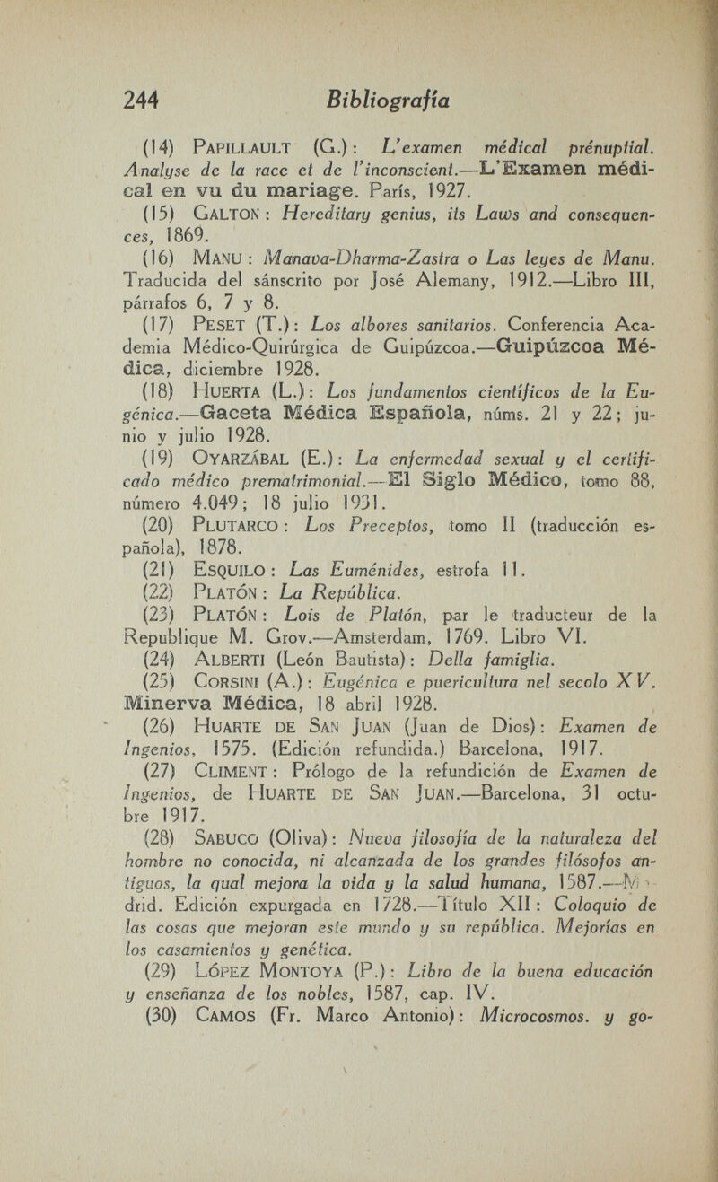 244 Bibliografia (14) PapILLAULT (G.): L'examen médical prénuptial. Analyse de la race et de Г inconscient.—L'Examen médi¬ cal en vu du mariage. Paris, 1927. (15) Galton : Hereditary genius, its Laws and consequen' ces, 1869. (16) Manu : Manava-Dharma-Zastra о Las leyes de Manu. Traducida del sánscrito por José Alemany, 1912.—Libro 111, párrafos 6, 7 у 8. (17) Peset (T.): Los albores sanitarios. Conferencia Aca¬ demia Médico-Quirúrgica de Guipúzcoa.—Guipúzcoa Mé¬ dica, diciembre 1928. (18) Huerta (L.): Los fundamentos científicos de la Eu¬ gènica.—Gaceta Médica Española, núms. 21 y 22; ju¬ nio y julio 1928. (19) Oyarzabal (E.) : La enfermedad sexual y el certifi¬ cado médico prematrimonial.—El Siglo Médico, tomo 88, número 4.049; 18 julio 1931. (20) Plutarco : Los Preceptos, tomo II (traducción es¬ pañola), 1878. (21) Esquilo: Las Euménides, estrofa 11. (22) Platón : La República. (23) Platón : Lois de Platón, par le traducteur de la Republique M. Grov.—Amsterdam, 1769. Libro VL (24) Alberti (León Bautista) : Della famiglia. (25) Corsini (A.); Eugènica e puericultura nel secolo XV. Minerva Médica, 18 abril 1928. (26) HuartE de San Juan (Juan de Dios): Examen de Ingenios, 1575. (Edición refundida.) Barcelona, 1917. (27) Climent : Prólogo de la refundición de Examen de Ingenios, de huarte de San Juan.—Barcelona, 31 octu¬ bre 1917. (28) Sabuco (Oliva) : Nueva filosofía de la naturaleza del hombre no conocida, ni alcanzada de los grandes filósofos an¬ tiguos, la qual mejora la vida y la salud humana, 1587.—fv; ' drid. Edición expurgada en 1728.—1 ítulo XII: Coloquio de las cosas que mejoran este mundo y su república. Mejorías en los casamientos y genética. (29) López Montoya (P.) : Libro de la buena educación y enseñanza de los nobles, 1587, cap. IV. (30) Camos (Fr, Marco Antonio) : Microcosmos, y go-