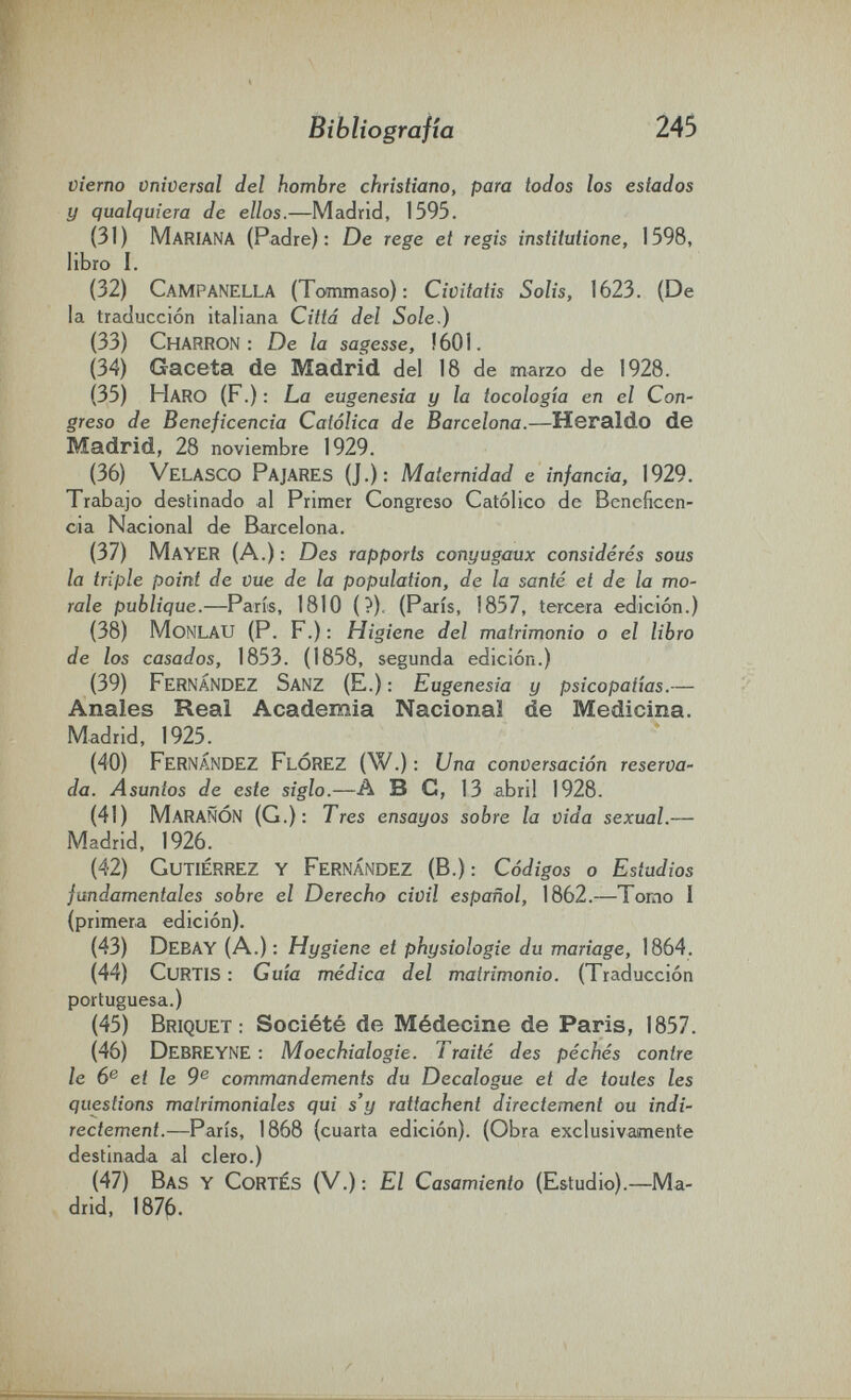 Bibliografía 245 vierno vniversal del hombre christiano, para todos los estados y qualquiera de ellos.—Madrid, 1595. (31) Mariana (Padre): De rege et regis institutione, 1598, libro I. (32) Campanella (Tommaso): Civitatis Salis, 1623. (De la traducción italiana Città del Sole,) (33) Charron: De la sagesse, !601. (34) Gaceta de Madrid del 18 de marzo de 1928. (35) Haro (F.): La eugenesia y la tocología en el СоП' greso de Beneficencia Católica de Barcelona.—Heraldo de Madrid, 28 noviembre 1929. (36) Velasco Pajares (J.): Maternidad e infancia, 1929. Trabajo destinado al Primer Congreso Católico de Beneficen¬ cia Nacional de Barcelona. (37) Mayer (A.) ; Des rapports conyugaux considérés sous la triple point de vue de la population, de la santé et de la mo¬ rale publique.—Paris, 1810 (?). (Paris, 1857, tercera edición.) (38) MoNLAU (P. F.) ; Higiene del matrimonio о el libro de los casados, 1853. (1858, segunda edición.) (39) Fernández Sanz (E.) ; Eugenesia y psicopatías.— Anales Real Academia Nacional de Medicina. Madrid, 1925. (40) Fernández FlÓREZ (W.) : Una conversación reserva- da. Asuntos de este siglo.—A В C, 13 abril 1928. (41) MaraÑÓN (G.): Tres ensayos sobre la vida sexual.— Madrid, 1926. (42) Gutiérrez y Fernández (В.): Códigos o Estudios fundamentales sobre el Derecho civil español, 1862.—Tomo I (primera edición). (43) Debay (A.) : Hygiene et physiologie du mariage, 1864. (44) Curtis : Guía médica del matrimonio. (Traducción portuguesa.) (45) Briquet; Société de Médecine de Paris, 1857. (46) DebREYNE : Moechialogie. Traité des péchés contre le 6® et le 9® commandements du Decalogue et de toutes les questions matrimoniales qui s'y rattachent directement ou indi¬ rectement.—Paris, 1868 (cuarta edición). (Obra exclusivamente destinada al clero.) (47) Bas y Cortés (V.) : El Casamiento (Estudio).—Ma¬ drid, 187^.