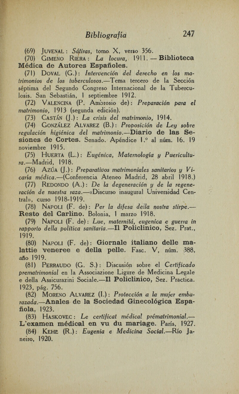 Bibliografía 247 (69) Juvenal : Saliras, tomo X, verso 356. (70) Gimeno Riera: La locura, 1911. — Biblioteca Médica de Autores Españoles. (71) Doval (G.): Intervención del derecho en los ma¬ trimonios de los tuberculosos.—Tema tercero de la Sección séptima del Segundo Congreso Internacional de la Tubercu¬ losis. San Sebastián, 1 septiembre 1912. (72) Valencina (P. Ambrosio de) : Preparación para el matrimonio, 1913 (segunda edición). (73) Gastan (J.): La crisis del matrimonio, 1914. (74) González Alvarez (В.) : Proposición de Ley sobre regulación higiénica del matrimonio.—Diario de las Se¬ siones de Cortes. Senado. Apéndice 1.° al núm. 16. 19 noviembre 1915. (75) Huerta (L.) : Eugènica, Matemologîa y Puericultu¬ ra.—Madrid, 1918. (76) AzÚA (J.): Preparativos matrimoniales sanitarios y Vi¬ caria médica.—(Conferencia Ateneo Madrid, 28 abril 1918.) (77) Redondo (A.) : De la degeneración y de la regene' ración de nuestra raza.—«Discurso inaugural Universidad Cen¬ tral», curso 1918-1919. (78) Napoli (F. de) : Per la difesa della nostra stirpe.— Resto del Carlino. Bolonia, 1 marzo 1918. (79) Napoli (F. de) : Lue, maternità, eugenica e guerra in rapporto della politica sanitaria.—Il Policlinico, Sez. Prat., 1919. (80) Napoli (F. de): Giornale italiano delle ma¬ lattie veneree e della pelle. Fase. V, núm. 388, año 1919. (81) Perraudo (G. S.): Discusión sobre el Certificado prematrimonial en la Associazione Ligure de Medicina Legale e della Assicurazini Sociale.—Il Policlinico, Sez. Practica. 1923, pág. 756. (82) Moreno Alvarez (L) : Protección a la mujer embu' razada.—Anales de la Sociedad Ginecológica Espa¬ ñola, 1923. (83) Haskovec : Le certificat médical prématrimonial.— L'examen médical en vu du mariage. Paris, 1927. (84) Kehü (R.) : Eugenia e Medicina Social.—^Río Ja¬ neiro, 1920.