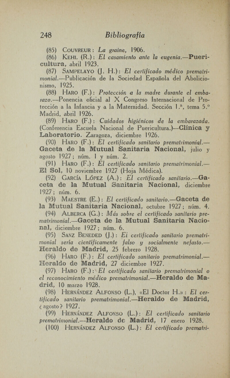 248 Bibììografia (85) Couvreur: La graine, 1906. (86) Kehl (R.) : El casamiento ante la eugenia.—Pueri¬ cultura, abril 1923. (87) SaMPELAYO (J. H.): El certificado médico prematri¬ monial.—Publicación de la Sociedad Española del Abolicio¬ nismo, 1925. (88) Haro (F.) : Protección a la madre durante el emba¬ razo.—Ponencia oficial al X Congreso Internacional de Pro¬ tección a la Infancia y a la Maternidad. Sección 1.^, tema 5.° Madrid, abril 1926. (89) Haro (F.) : Cuidados higiénicos de la embarazada. (Conferencia Escuela Nacional de Puericultura.)—Clínica y Laboratorio. Zaragoza, diciembre 1926. (90) Haro (F.) : El certificado sanitario prematrimonial.— Gaceta de la Mutual Sanitaria Nacional, julio y agosto 1927; núm. 1 y núm. 2. (91) Haro (F.): El certificado sanitario prematrimonial.— El Sol, 10 noviembre 1927 (Hoja Médica). (92) García López (A.) : El certificado sanitario.—Ga¬ ceta de la Mutual Sanitaria Nacional, diciembre 1927; núm. 6. (93) Maestre (E.) : El certificado sanitario.—Gaceta de la Mutual Sanitaria Nacional, octubre 1927; núm. 4. (94) Alberga (G.) : Más sobre el certificado sanitario pre¬ matrimonial.—Gaceta de la Mutual Sanitaria Nacio¬ nal, diciembre 1927; núm. 6. (95) Sanz Beneded (J.) : El certificado sanitario prematri¬ monial sería científicamente falso y socialmente nefasto.— Heraldo de Madrid, 25 febrero 1928. (96) Haro (F.) : El certificado sanitario prematrimonial.— Heraldo de Madrid, TI diciembre 1927. (97) Haro (F.) : El certificado sanitario prematrimonial o el reconocimiento médico prematrimonial.—Heraldo de Ma¬ drid, 10 marzo 1928. (98) Hernández Alfonso (L.), «El Doctor H.» : El cer¬ tificado sanitario prematrimonial.—Heraldo de Madrid, ¿agosto? 1927. (99) Hernández Alfonso (L.) : El certificado sanitario prematrimonial.—Heraldo de Madrid, 17 enero 1928. (100) Hernández Alfonso (L.): El certificado prerrmtri-