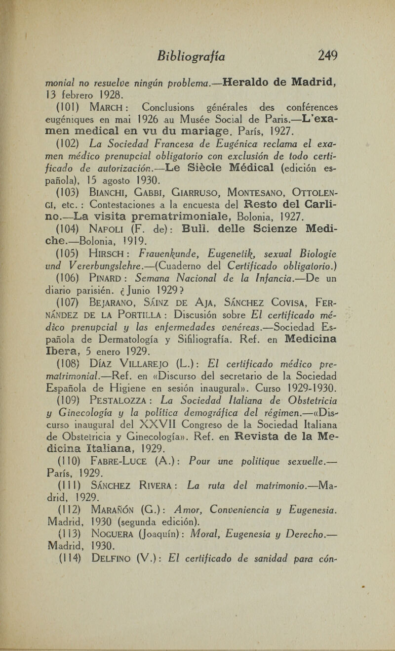 Bibliografìa 249 monial no resuelve ningún problema.—Heraldo de Madrid, 13 febrero 1928. (101) March: Conclusions générales des conférences eugéniques en mai 1926 au Musée Social de Paris.—L'exa¬ men medical en vu du mariage. Paris, 1927. (102) La Sociedad Francesa de Eugènica reclama el exa¬ men médico prenupcial obligatorio con exclusión de todo certi¬ ficado de autorización.—Le Siècle Médical (edición es¬ pañola), 15 agosto 1930. (103) Bianchi, Gabbi, Giarruso, Montesano, Ottolen- gi, etc. : Contestaciones a la encuesta del Resto del Carli¬ no.—La visita prematrimoniale, Bolonia, 1927. (104) Napoli (F. de): Bull, delle Scienze Medi¬ che.—Bolonia, !919. (105) Hirsch : Frauenkunde, Eugenetik, sexual Biologie und Vererbungslehre.—(Cuaderno del Certificado obligatorio.) (106) Pinard : Semana Nacional de la Infancia.—De un diario parisién. ¿Junio 1929? (107) Bejarano, Sáinz de Aja, Sánchez Covisa, Fer¬ nández de la Portilla : Discusión sobre El certificado mé¬ dico prenupcial y las enfermedades venéreas.—Sociedad Es¬ pañola de Dermatología y Sifiliografía. Ref. en Medicina Ibera, 5 enero 1929. (108) Díaz Villarejo (L.): El certificado médico pre¬ matrimonial.—Ref. en ((Discurso del secretario de la Sociedad Española de Higiene en sesión inaugural». Curso 1929-1930. (109) PesTALOZZA : La Sociedad Italiana de Obstetricia y Ginecología y la política demográfica del régimen.—((Dis¬ curso inaugural del XXVII Congreso de la Sociedad Italiana de Obstetricia y Ginecología». Ref. en Revista de la Me¬ dicina Italiana, 1929. (110) FabRE-LucE (A.): Pour une politique sexuelle.— París, 1929. (111) Sánchez Rivera: La ruta del matrimonio.—Ma¬ drid, 1929. (112) MaraÑÓN (G.) : Amor, Conveniencia y Eugenesia. Madrid, 1930 (segunda edición). (113) Noguera (Joaquín): Moral, Eugenesia y Derecho.— Madrid, 1930. (114) Delfino (V.): El certificado de sanidad para con-