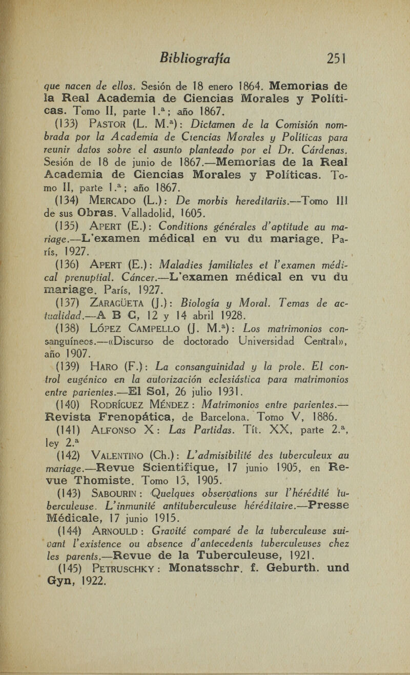 • . • : • I '■ i Bibliografía 251 que nacen de ellos. Sesión de 18 enero 1864. Memorias de la Real Academia de Ciencias Morales y Políti¬ cas. Tomo II, parte 1.^; año 1867. (133) Pastor (L. Dictamen de la Comisión nom¬ brada por la Academia de Ciencias Morales y Políticas para reunir datos sobre el asunto planteado por el Dr. Cárdenas. Sesión de 18 de junio de 1867.—Memorias de la Real Academia de Ciencias Morales y Políticas. To¬ mo II, parte 1.^; año 1867. (134) Mercado (L.): De morbis hereditariis.—Tomo III de sus Obras. V'aiiadoiiid, 1605. (135) Apert (E.) : Conditions genérales d'aptitude au ma¬ riage.—L'examen médical en vu du mariage. Pa¬ ris, 1927. (136) Apert (E.): Maladies familiales et l'examen médi¬ cal prénuptial. Cancer.—L'examen médical en vu du mariage. Paris, 1927. (137) ZaragÜETA (J.): Biología y Moral. Temas de ac¬ tualidad.—A ВС, 12 y 14 abril 1928. (138) López Campello (J. M.^): Los matrimonios con- aanguineos.—«Discurso de doctorado Universidad Ceritrab), año 1907. (139) Haro (F.): La consanguinidad y la prole. El con¬ trol eugènico en la autorización eclesiástica para matrimonios entre parientes.—El Sol, 26 julio 1931. (140) Rodríguez Méndez; Matrimonios entre parientes.— Revista Frenopática, de Barcelona. Tomo V, 1886. (141) Alfonso X: Las Partidas. Tít. XX, parte 2.^, ley 2.^ (142) Valentino (Ch.): L'admisibilité des tuberculeux au mariage.—Revue Scientifique, 17 junio 1905, en Re¬ vue Thomiste. Tomo 13, 1905. (143) SabOURIN : Quelques observations sur l'hérédité tu¬ berculeuse. L'inmunité antituberculeuse héréditaire.—Presse Médicale, 17 junio 1915. (144) ArnoULD ; Gravité comparé de la tuberculeuse sui¬ vant l'existence ou absence d'antecedents tuberculeuses chez les parents.—Revue de la Tuberculeuse, 1921. (145) Petruschky : Monatsschr. f. Geburth. und Gyn, 1922.