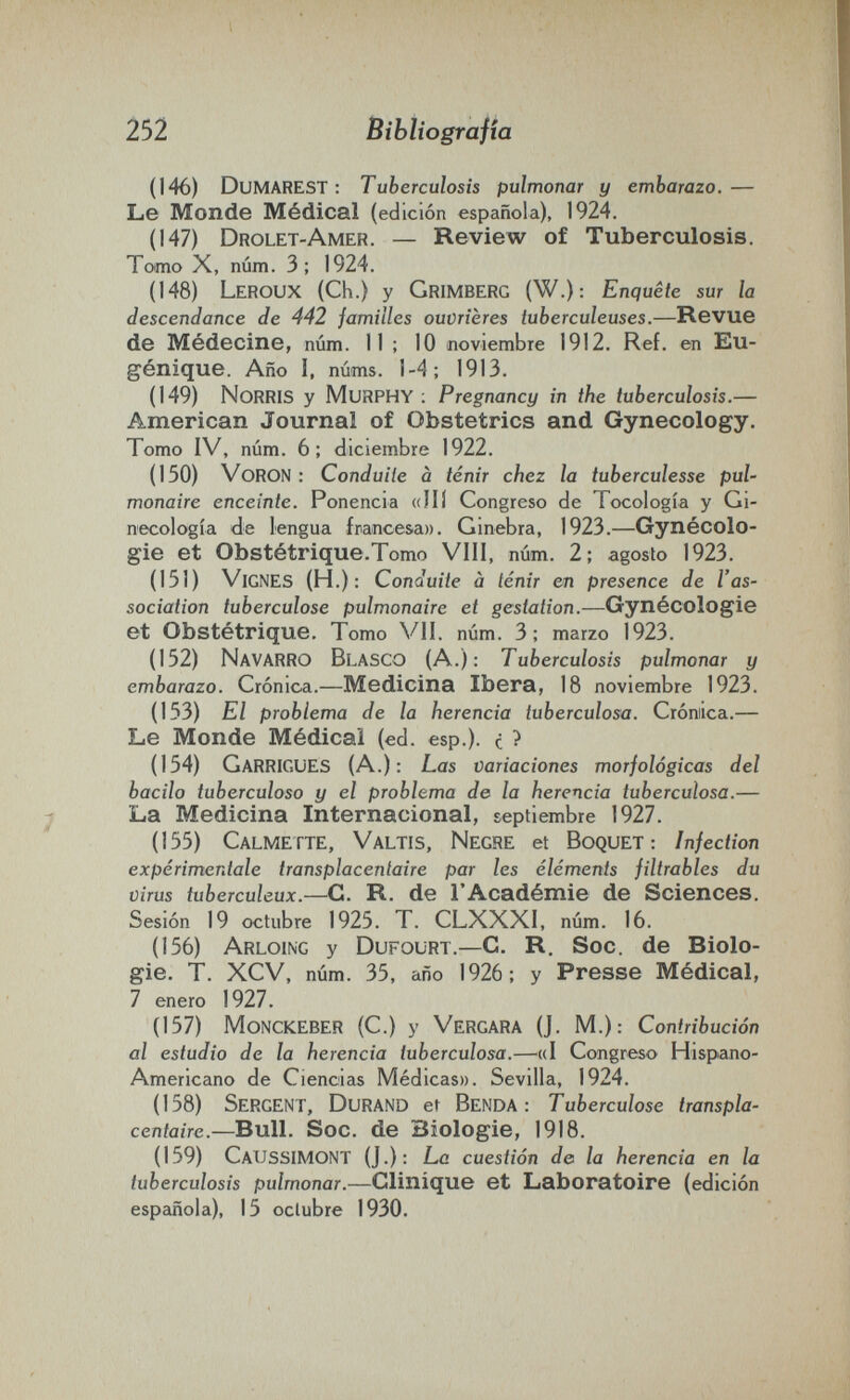 252 Bibliografía (146) Dumarest : Tuberculosis pulmonar y embarazo.— Le Monde Médical (edición española), 1924. (147) Drolet-Amer. — Review of Tuberculosis. Tomo X, num. 3; 1924. (148) Leroux (Ch.) y Grimberg (W.): Enquête sur la descendance de 442 familles ouvrières tuberculeuses.—Revue de Médecine, num. II ; 10 noviembre 1912. Ref. en Eu¬ génique. Año I, núms. 1-4; 1913. (149) NoRRIS y Murphy ; Pregnancy in the tuberculosis.— American Journal of Obstetrics and Gynecology. Tomo IV, num. 6; diciembre 1922. (150) VoRON : Conduite à tenir chez la tuberculesse pul¬ monaire enceinte. Ponencia «Hi Congreso de Tocología y Gi¬ necología de lengua francesa». Ginebra, 1923.—Gynécolo¬ gie et Obstétrique.Tomo Vili, núm. 2; agosto 1923. (151) Vignes (H.): Conduite à ténir en presence de l'as¬ sociation tuberculose pulmonaire et gestation.—Gynécologie et Obstétrique. Tomo VII. núm. 3; marzo 1923. (152) Navarro Blasco (A.): Tuberculosis pulmonar y embarazo. Crónica.—Medicina Ibera, 18 noviembre 1923. (153) El problema de la herencia tuberculosa. Crómica.— Le Monde Médical (ed. esp.). с ^ (154) Garrigues (A.); Las variaciones morfológicas del bacilo tuberculoso y el problema de la herencia tuberculosa.— La Medicina Internacional, septiembre 1927. (155) Calmette, Valtis, Negre et Boquet : Infection expérimentale transplacentaire par les éléments filtrables du virus tuberculeux.-^. R. de l'Académie de Sciences. Sesión 19 octubre 1925. T. CLXXXI, núm. 16. (156) Arloing y Dufourt.—G. R. Soc. de Biolo¬ gie. T. XCV, núm. 35, año 1926; y Presse Médical, 7 enero 1927. (157) MonckEBER (C.) y Vergara (J. M.): Contribución al estudio de la herencia tuberculosa.—^«I Congreso Hispano- Americano de Ciencias Médicas». Sevilla, 1924. (158) Sergent, Durand et Benda: Tuberculose transpla¬ centaire.—Bull. Soc. de Biologie, 1918. (159) CaUSSIMONT (J.): Le cuestión de la herencia en la tuberculosis pulmonar.—Clinique et Laboratoire (edición española), 15 octubre 1930.