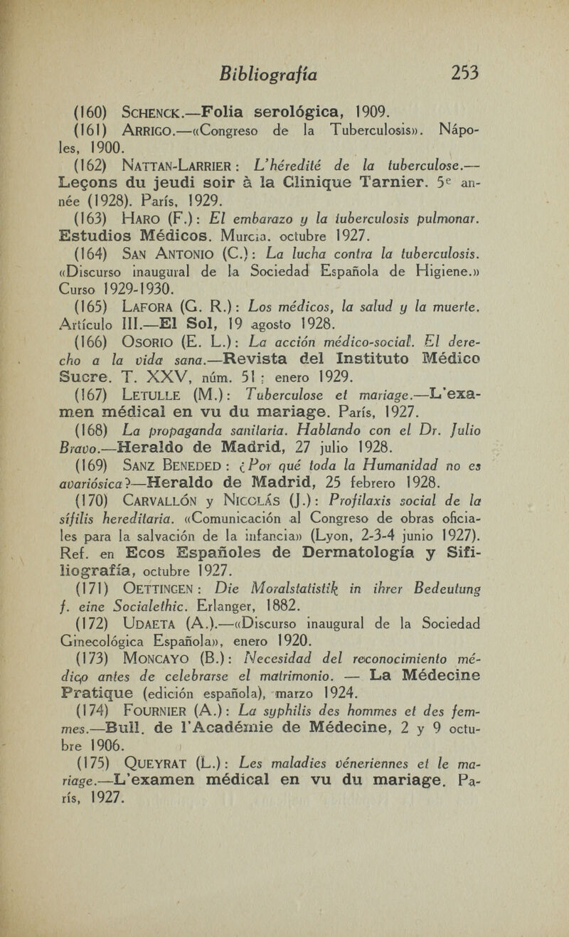 Bibliografía 253 (160) ScHENCK.—Folia serológica, 1909. (161) Arrigo.—«Congreso de la Tuberculosis». Ñápe¬ les, 1900. (162) NattaN-Larrier : L'hérédité de la tuberculose.— Leçons du jeudi soir à la Clinique Tarnier. 5^ an¬ née (1928). Paris, 1929. (163) Haro (F.): El embarazo y la tuberculosis pulmonar. Estudios Médicos. Murcia, octubre 1927. (164) San Antonio (C.): La lucha contra la tuberculosis. «Discurso Inaugural de la Sociedad Española de Higiene.» Curso 1929-1930. (165) Lafora (G. R.) : Los médicos, la salud y la muerte. Artículo III.—El Sol, 19 agosto 1928. (166) OsORIO (E. L.): La acción médico-social. El dere¬ cho a la vida sana.—Revista del Instituto Médico Sucre. T. XXV, núm. 51 : enero 1929. (167) Letulle (M.): Tuberculose et mariage.—L'exa¬ men médical en vu du mariage. Paris, 1927. (168) La propaganda sanitaria. Hablando con el Dr. Julio Bravo.—Heraldo de Madrid, 27 julio 1928. (169) Sanz Beneded : i Por qué toda la Humanidad no es aoariósica'^—Heraldo de Madrid, 25 febrero 1928. (170) CarvallÓN у Nicolás (J.): Profilaxis social de la Sífilis hereditaria. «Comunicación al Congreso de obras oficia¬ les para la salvación de la infancia» (Lyon, 2-3-4 junio 1927). Ref. en Ecos Españoles de Dermatología y Sifi- liografía, octubre 1927. (171) OetTINGEN : Die Moralstatistìì^ in ihrer Bedeutung f. eine Socialethic. Erlanger, 1882. (172) UdaeTA (A.).—«Discurso inaugural de la Sociedad Ginecológica Española», enero 1920. (173) moncayo (В.); Necesidad del reconocimiento mé- diqo antes de celebrarse el matrimonio. — La Médecine Pratique (edición española), marzo 1924. (174) FouRNIER (A.); La syphilis des hommes et des fem¬ mes.—Bull, de l'Académie de Médecine, 2 y 9 octu¬ bre 1906. (175) Queyrat (L.) : Les maladies véncriennes et le ma¬ riage.—L'examen médical en vu du mariage. Pa¬ rís, 1927.