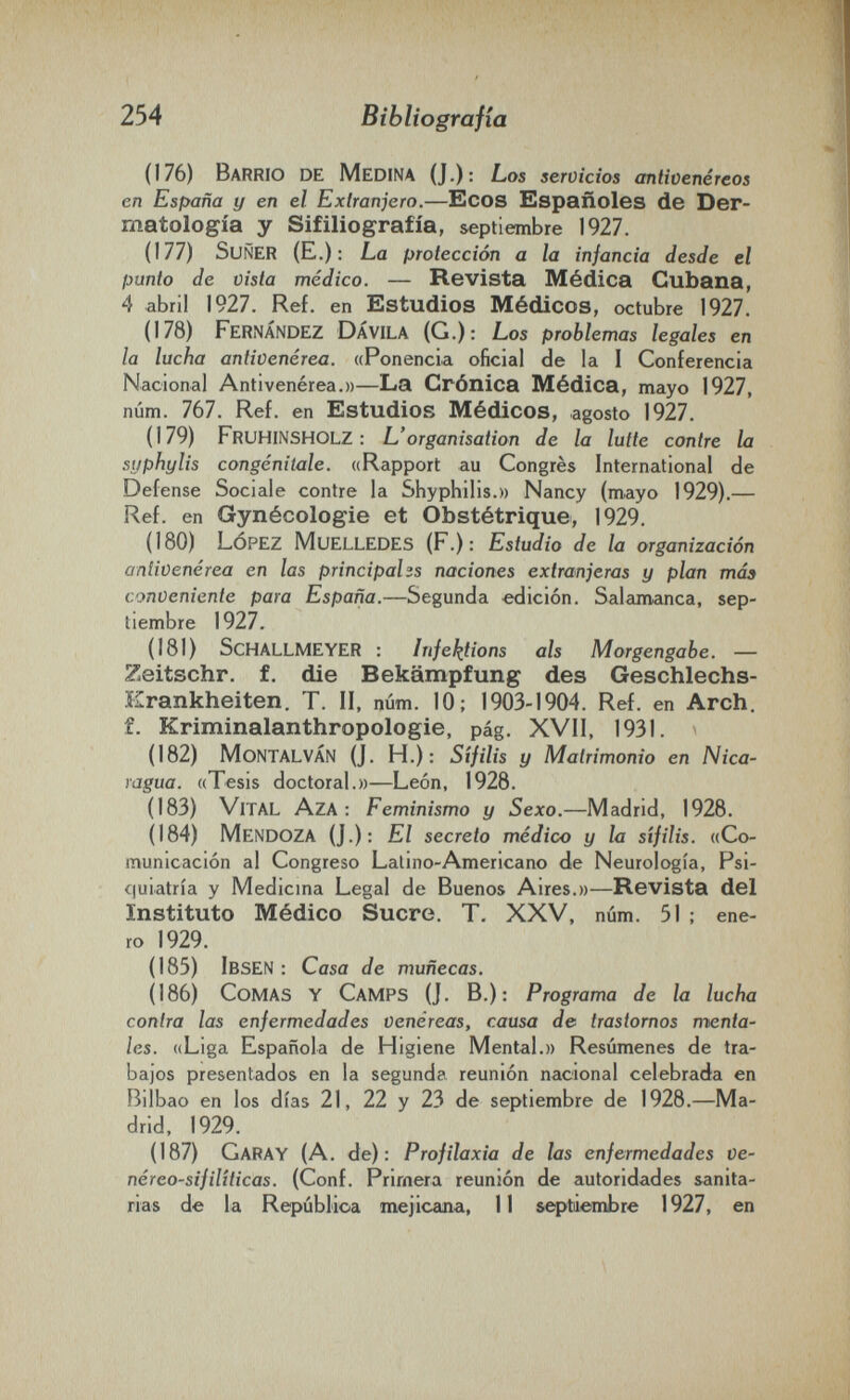 254 Bibliografia (176) Barrio de Medina (J.): Los servicios antivenéreos en España y en el Extranjero.—Ecos Españoles de Der¬ matología y Sifiliografía, septiembre 1927. (177) SuÑER (E.) : La protección a la infancia desde el punto de vista médico. — Revista Médica Cubana, 4 abril 1927. Ref. en Estudios Médicos, octubre 1927. (178) Fernández DÁVILA (G.): Los problemas legales en la lucha antivenérea. «Ponencia oíicial de la I Conferencia Nacional Antivenérea.))—La Crónica Médica, mayo 1927, núm. 767. Ref. en Estudios Médicos, agosto 1927. (179) FruHINSHOLZ : L'organisation de la lutte contre la syphylis congénitale. «Rapport au Congrès International de Defense Sociale contre la Shyphilis.» Nancy (mayo 1929).— Ref. en Gynécologie et Obstétrique, 1929. (180) López Muelledes (P.): Estudio de la organización antivenérea en las principales naciones extranjeras y plan таз conveniente para España.—Segunda edición. Salamanca, sep¬ tiembre 1927. (181) ScHALLMEYER : Infel^tions ais Morgengabe. — Zeitschr. f. die Bekämpfung des Geschlechs- Erankheiten. T. II, núm. 10; 1903-1904. Ref. en Arch, f. Kriminalanthropologie, pág. XVII, 1931. (182) MontalvÁN (J. H.): Sífilis y Matrimonio en Nica¬ ragua. «Tesis doctoral.»—León, 1928. (183) Vital Aza : Feminismo y Sexo.—Madrid, 1928. (184) Mendoza (J.): El secreto médico y la sífilis. «Co¬ municación al Congreso Latino-Americano de Neurología, Psi¬ quiatría y Medicma Legal de Buenos Aires.»—Revista del Instituto Médico Sucre. T. XXV, núm. 51 ; ene¬ ro 1929. (185) Ibsen ; Casa de muñecas. (186) Comas y Camps (J. В.): Programa de la lucha contra las enfermedades venéreas, causa de trastornos menta¬ les. «Liga Española de Higiene Mental.)) Resúmenes de tra¬ bajos presentados en la segunda reunión nacional celebrada en Bilbao en los días 21, 22 y 23 de septiembre de 1928.—Ma¬ drid, 1929. (187) Caray (A. de): Profilaxia de las enfermedades Ve- néreo-sifilíticas. (Conf. Primera reunión de autoridades sanita¬ rias de la Repúblioa mejicana, II septiembre 1927, en