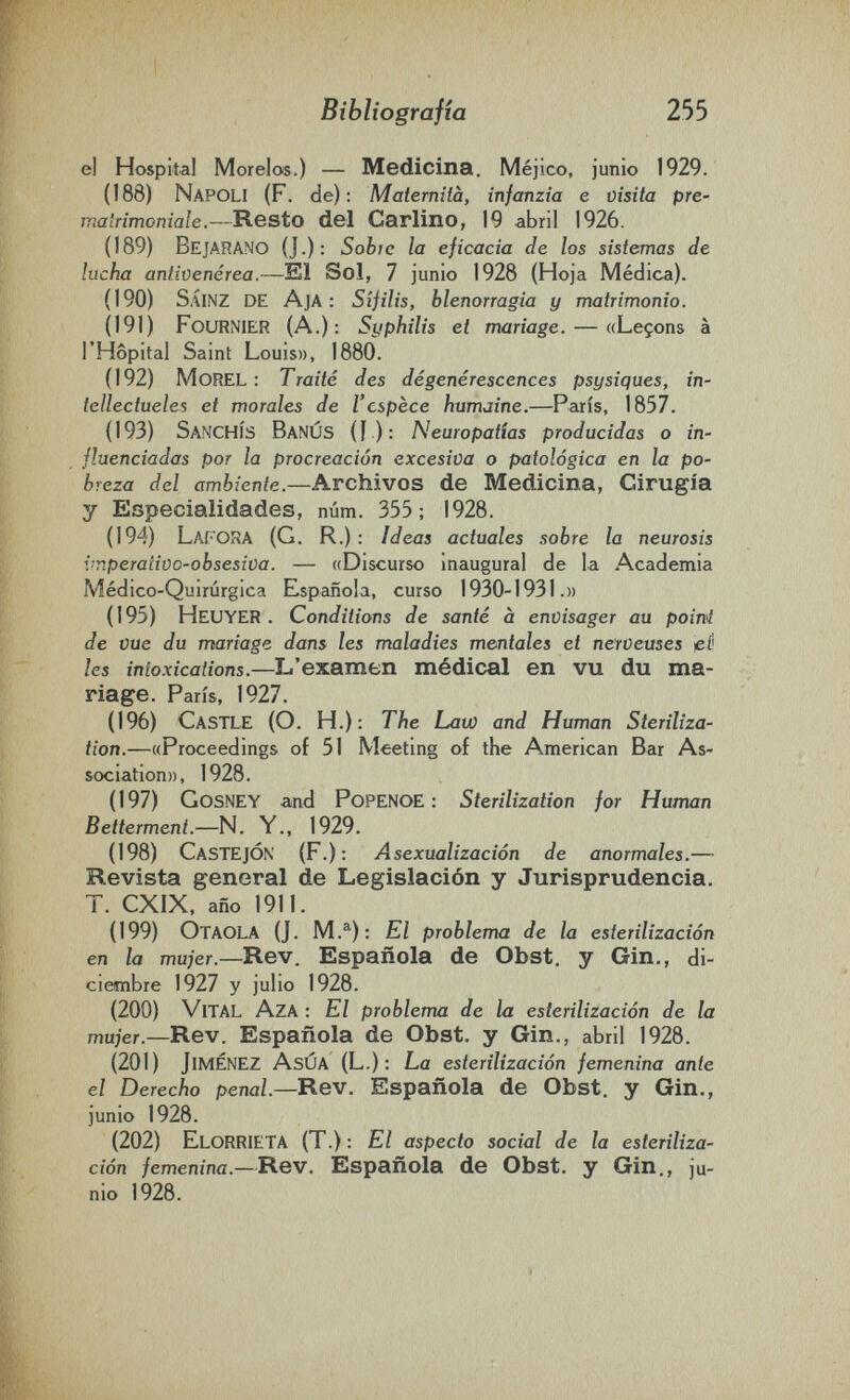 Bibliografía 255 el Hospital Morelos.) — Medicina. Méjico, junio 1929. (188) Napoli (F. de): Maternità, infanzia e visita pre- matrimoniale.—Resto del Carlino, 19 abril 1926. (189) Bejarano (J.): Sobie la eficacia de los sistemas de lucha antivenèrea.—El Sol, 7 junio 1928 (Hoja Médica). (190) SÁINZ de Aja : Sífilis, blenorragia y matrimonio. (191) FourNIER (A.): Syphilis et mariage. — «Leçons à l'Hôpital Saint Louis», 1880. (192) Morel : Traité des dégénérescences psysiques, in- tellectueles et morales de l'espèce humaine.—Paris, 1857. (193) SancHÎS BanÚS (I ): Neuropatías producidas о in¬ fluenciadas por la procreación excesiva о patológica en la po¬ breza del ambiente.—Archivos de Medicina, Cirugía y Especialidades, num. 355; 1928. (194) Lafora (G. R.) : Ideas actuales sobre la neurosis {■nperaiiüo-obsesiva. — «Discurso inaugural de la Academia Médico-Quirúrgica Española, curso 1930-1931.» ( 195) Heuyer . Conditions de santé à envisager au poini de vue du mariage dans les maladies mentales et nerveuses ¡eíi les intoxications.—L'examen médical en vu du ma¬ riage. Paris, 1927. (196) Castle (О. H.): The Law and Human Steriliza¬ tion.—«Proceedings of 51 Meeting of the American Bar As¬ sociation», 1928. ( 197) Gosney and PoPENOE : Sterilization for Human Betterment.—N. Y., 1929. (198) CastejÓN (F.); Asexualización de anormales.— Revista general de Legislación y Jurisprudencia. T. CXIX, año 1911. (199) Otaola (J. M.®^): El problema de la esterilización en la mujer.—Rev. Española de Obst, y Gin., di¬ ciembre 1927 y julio 1928. (200) Vital Aza : El problerrxa de la esterilización de la mujer.—Rew. Española de Obst, y Gin., abril 1928. (201) Jiménez AsÚA (L.): La esterilización femenina ante el Derecho penal—Rev. Española de Obst, y Gin., junio 1928. (202) Elorrieta (T.) : El aspecto social de la esteriliza¬ ción femenina.—Rev. Española de Obst, y Gin., ju¬ nio 1928.