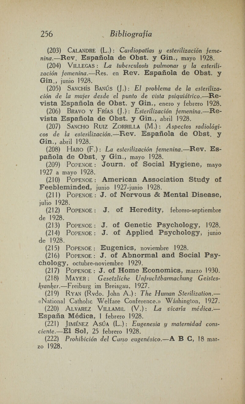 256 Bibliografía (203) Calandre (L.) : Cardiopatías y esterilización feme¬ nina.—Rev. Española de Obst, y Gin., mayo 1928. (204) Villegas : La tuberculosis pulmonar y la esterili¬ zación femenina.—Res. en Rev. Española de Obst, y Gin., junio 1928. (205) SanchÍS BanÚS (J.): El problema de la esteriliza¬ ción de la mujer desde el punto de vista psiquiátrico.—^Re¬ vista Española de Obst, y Gin., enero y febrero 1928. (206) Bravo y Frías (J.): Esterilización femenina.—Re¬ vista Española de Obst, y Gin., abril 1928. (207) Sancho Ruiz Zorrilla (M.) : Aspectos radiológi¬ cos de la esterilización.—Re-v. Española de Obst, y Gin., abril 1928. (208) Haro (F.) ; La esterilización femenina.—Rev. Es¬ pañola de Obst, y Gin., mayo 1928. (209) PoPENOE : Journ. of Social Hygiene, mayo 1927 a mayo 1928. (210) PoPENOE : American Association Study of Feebleminded, junio 1927-junio 1928. (211) PoPENOE : J. of Nervous & Mental Disease, julio 1928. (212) PoPENOE : J. of Heredity, febrero-septiembre de 1928. (213) PoPENOE : J. of Genetic Psychology, 1928. (214) PoPENOE : J. of Applied Psychology, junio de 1928. (215) PoPENOE : Eugenics, noviembre 1928. (216) PoPENOE : J. of Abnormal and Social Psy¬ chology, octubre-noviembre 1929. (217) PoPENOE : J. of Home Economics, marzo 1930. (218) Mayer ; Gesetzliche Unfruchtbarmachung Geistes¬ kranker.—Freiburg im Breisgau. 1927. (219) Ryan (Rvdo. John A.): The Human Sterilization.— ((National Catholic Welfare Conference.» Wàshington, 1927. (220) Alvarez Villamil (V.); La vicaría médica.— España Médica, 1 febrero 1928. (221) Jiménez AsÚA (L.): Eugenesia y maternidad cons¬ ciente.—El Sol, 25 febrero 1928. (222) Prohibición del Curso eugenésico.—A ВС, 18 mar¬ zo 1928.